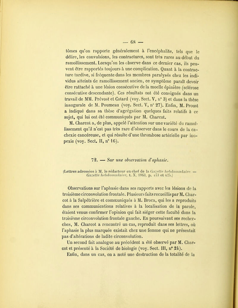 tomes qu'on rapporte généralement à l'encéphalite, tels que le délire, les convulsions, les contractures, sont très rares au début du ramollissement. Lorsqu'on les observe dans ce dernier cas, ils peu- vent être rapportés toujours à une complication. Quant à la contrac- ture tardive, si fréquente dans les membres paralysés chez les indi- vidus atteints de ramollissement ancien, ce symptôme paraît devoir être rattaché à une lésion consécutive delà moelle épinière (sclérose consécutive descendante). Ces résultats ont été consignés dans un travail de MM. Prévost et Gotard (voy. Sect. V, n 3) et dans la thèse inaugurale de M. Poumeau (voy. Sect. V, n° 27). Enfin, M. Proust a indiqué dans sa thèse d'agrégation quelques faits relatifs à ce sujet, qui lui ont été communiqués par M. Charcot. M. Charcot a, de plus, appelé l'attention sur une variété du ramol- lissement qu'il n'est pas très rare d'observer dans le cours de la ca- chexie cancéreuse, et qui résulte d'une thrombose artérielle par ino- pexie (voy, Sect. II, n° 16). 72i. — Sur une observation d'aphasie. (Lettres adressées à M. le rédacteur en chef de la Gazette hebdomadaire. — Gazette hebdomadaire, t. X, 1863, p. 'j73 et 425.) Observations sur l'aphasie dans ses rapports avec les lésions de la troisième circonvolution frontale. Plusieurs faits recueillis par M. Char- cot à la Salpêtrière et communiqués à M. Broca, qui les a reproduits dans ses communications relatives à la localisation de la parole, étaient venus confirmer l'opinion qui fait siéger cette faculté dans la troisième circonvolution frontale gauche. En poursuivant ses recher- ches, M. Charcot a rencontré un cas, reproduit dans ses lettres, où l'aphasie la plus marquée existait chez une femme qui ne présentait pas d'altérations de ladite circonvolution. Un second fait analogue au précédent a été observé par M. Char- cot et présenté à la Société de biologie (voy. Sect. III, n 24). Enfin, dans un cas, on a noté une destruction de la totalité de la