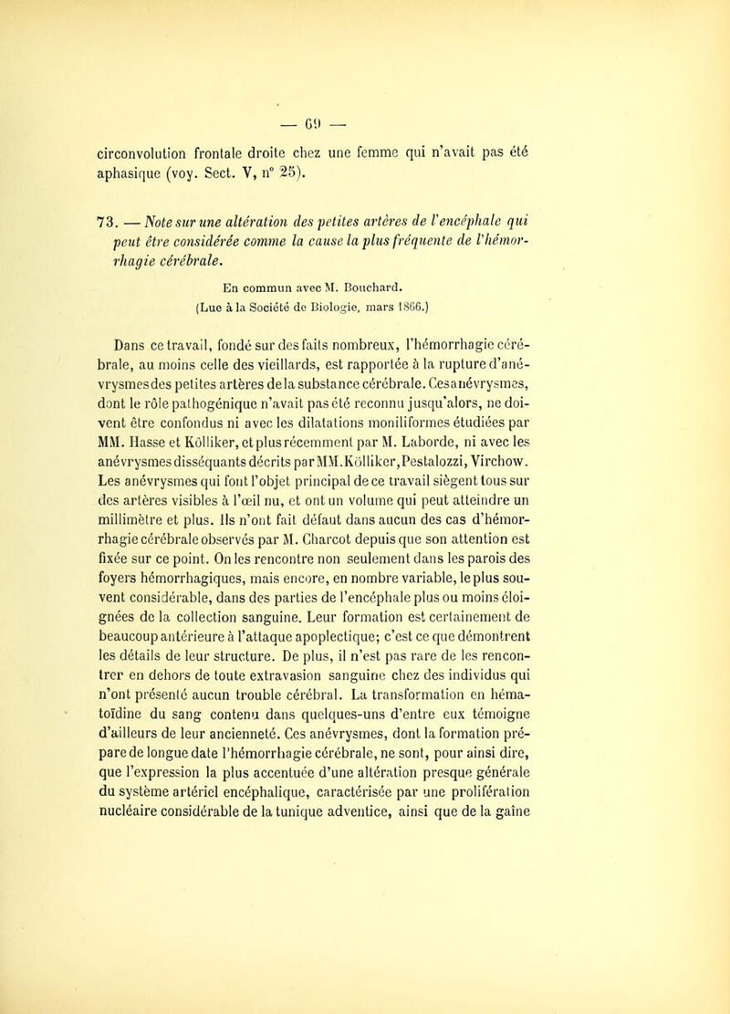 circonvolution frontale droite chez une femme qui n'avait pas été aphasique (voy. Sect. V, n 25). 73. —Note sur une altération des petites artères de Vencéphale qui peut être considérée comme la cause la plus fréquente de Vhémor- rhagie cérébrale. En commun avec M. Bouchard. (Lue à la Société de Biologie, mars 1866.) Dans ce travail, fondé sur des faits nombreux, l'hémorrhagie céré- brale, au moins celle des vieillards, est rapportée à la rupture d'ané- vrysmesdes petites artères delà substance cérébrale. Cesanévrysmes, dont le rôle pathogénique n'avait pas été reconnu jusqu'alors, ne doi- vent être confondus ni avec les dilatations moniliformes étudiées par MM. Masse et Kôlliker, et plus récemment par M. Laborde, ni avec les anévrysmes disséquants décrits parMM.Kôlliker,Pestalozzi,Virchow. Les anévrysmes qui font l'objet principal de ce travail siègent tous sur des artères visibles à l'œil nu, et ont un volume qui peut atteindre un millimètre et plus. Ils n'ont fait défaut dans aucun des cas d'hémor- rhagie cérébrale observés par M. Charcot depuis que son attention est fixée sur ce point. On les rencontre non seulement dans les parois des foyers hémorrhagiques, mais encore, en nombre variable, le plus sou- vent considérable, dans des parties de l'encéphale plus ou moins éloi- gnées de la collection sanguine. Leur formation est certainement de beaucoup antérieure à l'attaque apoplectique; c'est ce que démontrent les détails de leur structure. De plus, il n'est pas rare de les rencon- trer en dehors de toute extravasion sanguine chez des individus qui n'ont présenté aucun trouble cérébral. La transformation en héma- toïdine du sang contenu dans quelques-uns d'entre eux témoigne d'ailleurs de leur ancienneté. Ces anévrysmes, dont la formation pré- pare de longue date l'hémorrhagie cérébrale, ne sont, pour ainsi dire, que l'expression la plus accentuée d'une altération presque générale du système artériel encéphalique, caractérisée par une prolifération nucléaire considérable de la tunique adventice, ainsi que de la gaîne