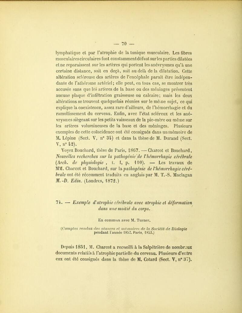 lymphatique et par l'atrophie de la tunique musculaire. Les fibres musculaires circulaires font constamment défaut sur les parties dilatées et ne reparaissent sur les artères qui portent les anévrysmes qu'à une certaine dislance, soit en deçà, soit au delà delà dilatation. Cette altération scléreuse des artères de l'encéphale paraît être indépen- dante de l'athérome artériel; elle peut, en tous cas, se montrer très accusée sans que les artères de la base ou des méninges présentent aucune plaque d'infiltration graisseuse ou calcaire; mais les deux altérations se trouvent quelquefois réunies sur le même sujet, ce qui explique la coexistence, assez rare d'ailleurs, de l'hémorrhagie et du ramollissement du cerveau. Enfin, avec l'état scléreux et les ané- vrysmes siégeant sur les petits vaisseaux de la pie-mère ou même sur les artères volumineuses de la base et des méninges. Plusieurs exemples de cette coïncidence ont été consignés dans un mémoire de M. Lépine (Sect, V, n° 34) et dans la thèse de M. Durand (Sect. V, n 42). Voyez Bouchard, thèse de Paris, 1867. —Charcot et Bouchard, Nouvelles recherches sur la patliogénie'de Vhémorrhagie cérébrale (Arch. de physiologie , t. I, p. 110). — Les travaux de MM. Charcot et Bouchard, sur \a. pathogénie de Thémorrhagie céré- brale ont été récemment traduits en anglais par M. T.-S. Maclagan M.-D. Edin. (Londres, 1872.) 7i. — Exemple d'atrophie cérébrale avec atrophie et déformation dans une moitié du corps. En commun avec M. Turner. {Comptes rendus des séances et mémoires de la Société de Biologie pendant l'année 1852, Paris, 1853.) Depuis 1851, M. Charcot a recueilli à la Salpêtrière de nombreux documents relatifs à l'atrophie partielle du cerveau. Plusieurs d'entre eux ont été consignés dans la thèse de M. Cotard (Sect. V, n° 37).