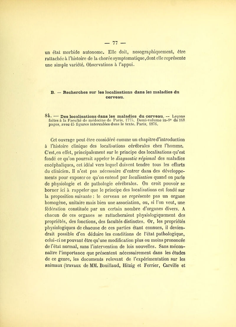 un état morbide autonome. Elle doit, nosographiqiiement, être rattacliéeà l'histoire de la choréesymptomatique,dont elle représente une simple variété. Observations à l'appui. B. — Recherches sur les localisations dans les maladies du cerveau, 84. — Des localisations dans les maladies du cerveau. --- Leçons faites à la Faculté de médecine de Paris, 1775. Demi-volume in-S de 168 pages^ avec 45 figures intercalées dans le texte. Paris, 1876. Cet ouvrage peut être considéré comme un chapitre d'introduction à l'histoire clinique des localisations cérébrales chez l'homme. C'est,en effet, principalement sur le principe des localisations qu'est fondé ce qu'on pourrait appeler le diagnostic régional des maladies encéphaliques, cet idéal vers lequel doivent tendre tous les efforts du clinicien. Il n'est pas nécessaire d'entrer dans des développe- ments pour exposer ce qu'on entend par localisation quand on parle de physiologie et de pathologie cérébrales. On croit pouvoir se borner ici à rappeler que le principe des localisations est fondé sur la proposition suivante : le cerveau ne représente pas un organe homogène, unitaire mais bien une association, ou, si l'on veut, une fédération constituée par un certain nombre d'organes divers. A chacun de ces organes se rattacheraient physiologiquement des propriétés, des fonctions, des facultés distinctes. Or, les propriétés physiologiques de chacune de ces parties étant connues, il devien- drait possible d'en déduire les conditions de l'état pathologique, celui-ci ne pouvant être qu'une modification plus ou moins prononcée de l'état normal, sans l'intervention de lois nouvelles. Sans mécon- naître l'importance que présentent nécessairement dans les études de ce genre, les documents relevant de l'expérimentation sur les animaux (travaux de MM. Bouillaud, Hitzig et Ferrier, Carville et