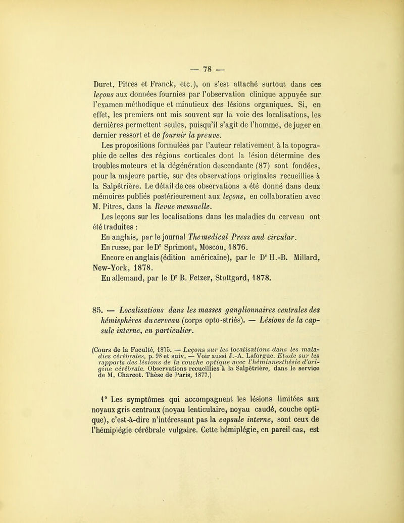 Duret, Pitres et Franck, etc.), on s'est attaché surtout dans ces leçons aux données fournies par l'observation clinique appuyée sur l'examen méthodique et minutieux des lésions organiques. Si, en effet, les premiers ont mis souvent sur la voie des localisations, les dernières permettent seules, puisqu'il s'agit de l'hom.me, déjuger en dernier ressort et de fournir la preuve. Les propositions formulées par l'auteur relativement à la topogra- phie de celles des régions corticales dont la lésion détermine des troubles moteurs et la dégénération descendante (87) sont fondées, pour la majeure partie, sur des observations originales recueillies à la Salpêtrière. Le détail de ces observations a été donné dans deux mémoires publiés postérieurement aux leçons, en coUaboratien avec M. Pitres, dans la Revue mensuelle. Les leçons sur les localisations dans les maladies du cerveau ont été traduites : En anglais, par le journal Themedical Press and circular. En russe, par leD Sprimont, Moscou, 1876. Encore en anglais (édition américaine), parle D'H.-B. Millard, New-York, 1878. En allemand, par le D'' B. Fetzer, Stuttgard, 1878. 85. '— Localisations dans les masses ganglionnaires centrales des hémisphères du cerveau (corps opto-striés). — Lésions de la cap- sule interne, en particulier. (Cours de la Faculté, 1875. — Leçons sur les localisations dans les mala- dies cérébrales, p. 93 et suiv. — Voir aussi J.-A. Laforgue. Etude sur les rapports des lésions de la couche optique avec l'hèmianesthésie d'ori- gine cérébrale. Observations recueillies à la Salpêtrière, dans le service de M. Charcot. Thèse de Paris, 1877.) 1* Les symptômes qui accompagnent les lésions limitées aux noyaux gris centraux (noyau lenticulaire, noyau caudé, couche opti- que), c'est-à-dire n'intéressant pas la capsule interne, sont ceux de l'hémiplégie cérébrale vulgaire. Cette hémiplégie, en pareil cas, est