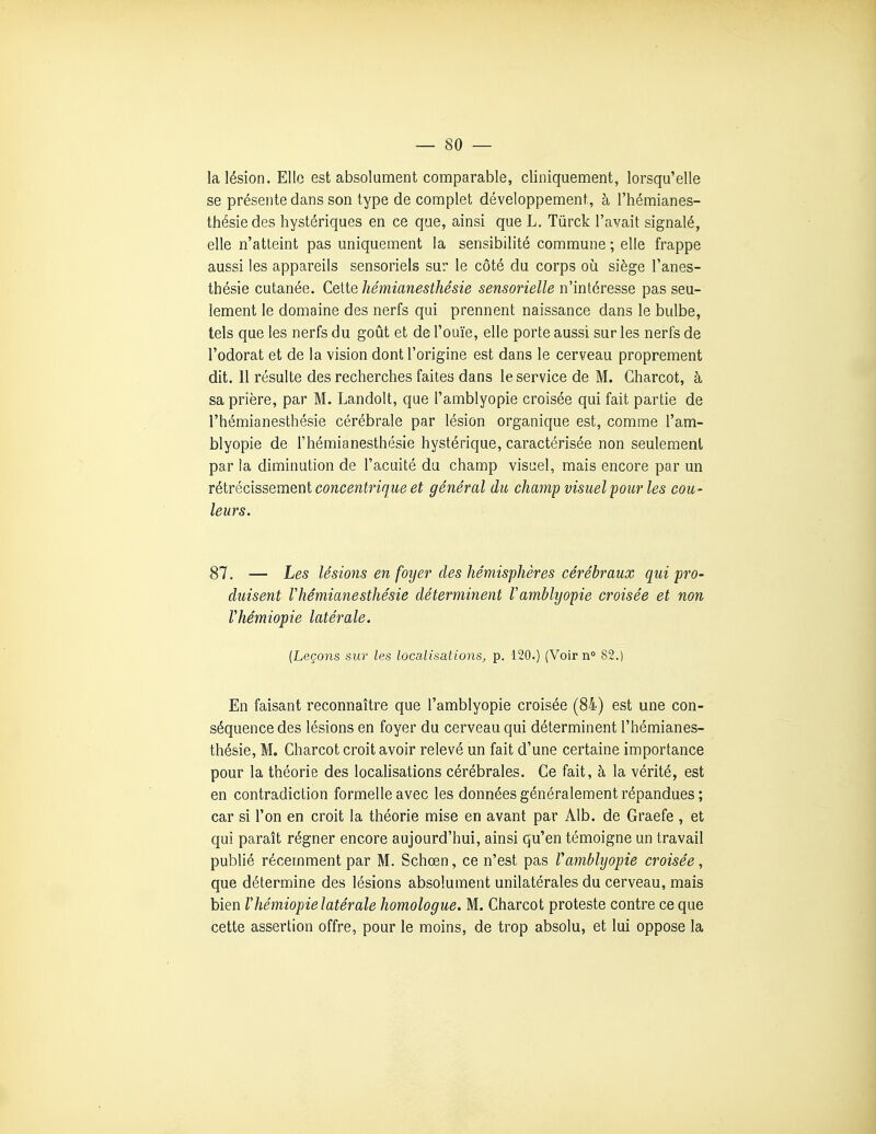 la lésion. Elle est absolument comparable, cliniquement, lorsqu'elle se présente dans son type de complet développement, à l'hémianes- thésiedes hystériques en ce que, ainsi que L. Tûrck l'avait signalé, elle n'atteint pas uniquement la sensibilité commune ; elle frappe aussi les appareils sensoriels sur le côté du corps où siège l'anes- thésie cutanée. Celle hémianesthésie sensorielle n'intéresse pas seu- lement le domaine des nerfs qui prennent naissance dans le bulbe, tels que les nerfs du goût et de l'ouïe, elle porte aussi sur les nerfs de l'odorat et de la vision dont l'origine est dans le cerveau proprement dit. 11 résulte des recherches faites dans le service de M. Charcot, à sa prière, par M. Landolt, que l'amblyopie croisée qui fait partie de l'hémianesthésie cérébrale par lésion organique est, comme l'am- blyopie de l'hémianesthésie hystérique, caractérisée non seulement par la diminution de l'acuité du champ visuel, mais encore par un rélrédssement concentrique et général du champ visuel pour les cou- leurs. 87. — Les lésions en foyer des hémisphères cérébraux qui pro- duisent l'hémianesthésie déterminent l'amblyopie croisée et non Vhémiopie latérale. [Leçons sur les localisations, p. 120.) (Voir n 82.) En faisant reconnaître que l'amblyopie croisée (84) est une con- séquence des lésions en foyer du cerveau qui déterminent l'hémianes- thésie, M. Charcot croit avoir relevé un fait d'une certaine importance pour la théorie des locahsations cérébrales. Ce fait, à la vérité, est en contradiction formelle avec les données généralement répandues ; car si l'on en croit la théorie mise en avant par Alb. de Graefe , et qui paraît régner encore aujourd'hui, ainsi qu'en témoigne un travail publié récemment par M. Schœn, ce n'est pas Vamblyopie croisée, que détermine des lésions absolument unilatérales du cerveau, mais bien Vhémiopie latérale homologue. M. Charcot proteste contre ce que cette assertion offre, pour le moins, de trop absolu, et lui oppose la