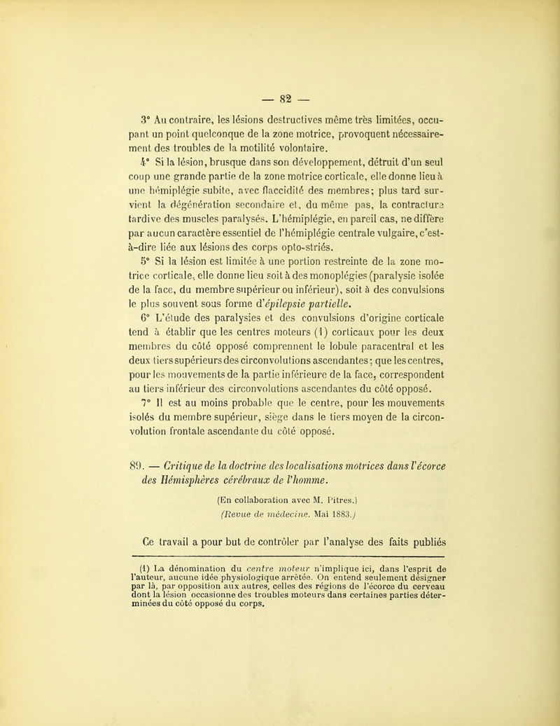 3° Au contraire, les lésions destructives même très limitées, occu- pant un point quelconque de la zone motrice, provoquent nécessaire- ment des troubles de la motilité volontaire. 4* Si la lésion, brusque dans son développement, détruit d'un seul coup une grande partie de la zone motrice corticale, elle donne lieu à une hémiplégie subite, avec flaccidité des membres; plus tard sur- vient la dégénération secondaire et, du même pas, la contraclura tardive des muscles paralysés. L'hémiplégie, en pareil cas, ne diffère par aucun caractère essentiel de l'hémiplégie centrale vulgaire, c'est- à-dire liée aux lésions des corps opto-striés. 5° Si la lésion est limitée à une portion restreinte de la zone mo- trice corticale, elle donne lieu soit à des monoplégies (paralysie isolée de la face, du membre supérieur ou inférieur), soit à des convulsions le plus souvent sous forme d'épilepsie partielle, 6° L'étude des paralysies et des convulsions d'origine corticale tend à établir que les centres moteurs (1) corticaux pour les deux membres du côté opposé comprennent le lobule paracentral et les deux tiers supérieurs des circonvolutions ascendantes : que les centres, pour les mouvements de la partie inférieure de la face, correspondent au tiers inférieur des circonvolutions ascendantes du côté opposé. 7 11 est au moins probable que le centre, pour les mouvements isolés du membre supérieur, siège dans le tiers moyen de la circon- volution frontale ascendante du côté opposé. 89. — Critique de la doctrine des localisations motrices dansVécorce des Hémisphères cérébraux de Vhomme. {En collaboration avec M. Pitres.) (Revue de médecine. Mai 1883.y Ce travail a pour but de contrôler par l'analyse des faits publiés (1) La dénomination du centre moteur n'implique ici, dans l'esprit de l'auteur, aucune idée physiologique arrêtée. On entend seulement désigner par là, par opposition aux autres, celles des régions de l'écorce du cerveau dont la lésion occasionne des troubles moteurs dans certaines parties déter- minées du côté opposé du corps.