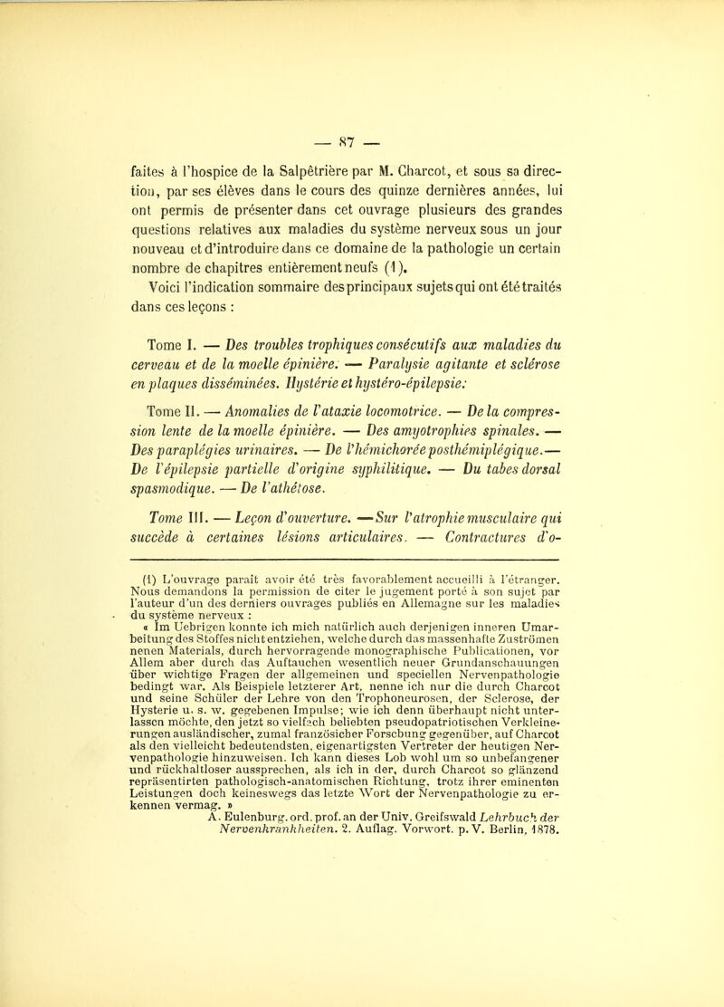 faites à l'hospice de la Salpêtrière par M. Gharcot, et sous sa direc- tion, par ses élèves dans le cours des quinze dernières années, lui ont permis de présenter dans cet ouvrage plusieurs des grandes questions relatives aux maladies du système nerveux sous un jour nouveau et d'introduire dans ce domaine de la pathologie un certain nombre de chapitres entièrement neufs (1). Voici l'indication sommaire des principaux sujets qui ont été traités dans ces leçons : Tome I. — Des troubles trophiques consécutifs aux maladies du cerveau et de la moelle épinière. -— Paralysie agitante et sclérose en plaques disséminées. Hystérie et hystéro-épilepsie: Tome II. — Anomalies de Vataxie locomotrice. — De la compres- sion lente de la moelle épinière. — Des amyotrophies spinales. — Des paraplégies urinaires. — De fhémichorée posthémiplégique.— De Vépilepsie partielle d'origine syphilHique. — Du tabès dorsal spasmodique. —■ De l'athétose. Tome III. —Leçon d'ouverture. •-'Sur Vatrophie musculaire qui succède à certaines lésions articulaires. — Contractures d'o- (1) L'ouvra^^e paraît avoir été très favorablement accueilli à l'étranger. Nous demandons la permission de citer le jugement porté à son sujet par l'auteur d'un des derniers ouvrages publiés en Allemagne sur les maladie'4 du système nerveux : a Im Uebrigen konnte ich mich nalûrlich auch derjenigen inneren Uraar- beitungdes Stoffesniclitentziehen, welchedurch dasmassenhafte Zustromen nenen Materials, durch hervorragende monographische PublicaLionen, vor Allera aber durch das Auftauchen wesentlich neuer Grundanschauungen ûber wichtige Fragen der allgemeinen uud speciellen Nervenpathologie bedingt war. Als Beispiele letzterer Art, nenne ich nur die durch Charcot und seine Schûler der Lehre von den Trophoneurosen, der Sclérose, der Hystérie u. s. w, gegebenen Impulse; wie ich denn ûberhaupt nicht unter- lasscn môchte, den jetzt so vielfach beliebten pseudopatriotischen Verkleine- rungenauslandischer, zumal franzosicber Forscbung gegenûber, auf Charcot als den vielleicht bedeutendsten, eigenartigsten Vertreter der heutigen Ner- venpathologie hinzuweisen. Ich kann dièses Lob wohl um so unbefangener und rûckhaltloser aussprechen, als ich in der, durch Charcot so gliinzend reprasentirten pathologisch-anatomischen Richtung, trotz ihrer eminenten Leistungen doch keineswegs das letzte Wort der Nervenpathologie zu er- kennen vermag. » A. Eulenburg.ord. prof, an der Univ. Greifswald Lehrbuch der Nervenkrankheiten. 2. Auflag. Vorvvort. p. V. Berlin, ISTS.