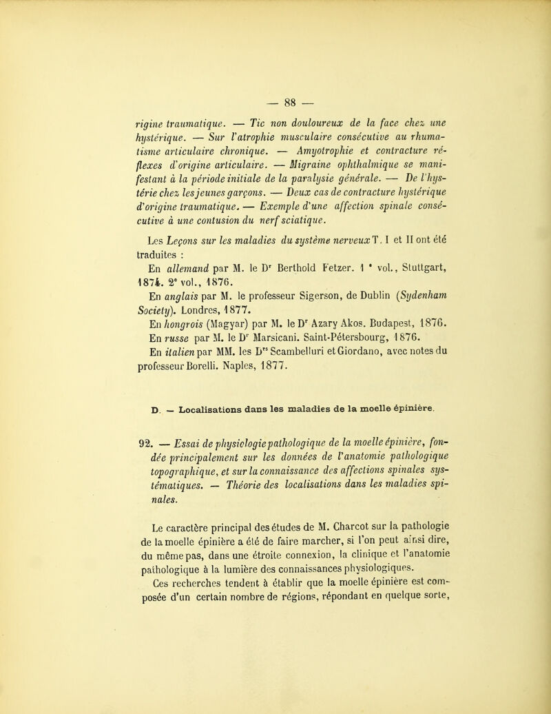 rigine traumatique. — Tic non douloureux de la face chez une hystérique. — Sur Vatrophie musculaire consécutive au rhuma- tisme articulaire chronique. — Amijotrophie et contracture ré- flexes d''origine articulaire. — Migraine ophthalmique se mani- festant à la période initiale de la paralysie générale. — De l'hys- térie chez les jeunes garçons. — Deux cas de contracture hystérique d'origine traumatique. — Exemple d'une affection spinale consé- cutive à une contusion du nerf sciatique. Les Leçons sur les maladies du système nerveuxT. I et II ont été traduites : En allemand par M. le D' Berthold Fetzer. 1 * vol., Stuttgart, 1874. 2 vol., 1876. En anglais par M. le professeur Sigerson, de Dublin (Sydenham Society), Londres, 1877. En hongrois (Magyar) par M, leD' Azary Akos. Budapest, 1876. En russe par M. le D Marsicani. Saint-Pétersbourg, 1876. En italien^SLT MM. les I> Scambelluri etGiordano, avec notes du professeurBorelli. Naples, 1877. D. — Localisations dans les maladies de la moelle épinière. 92. — Essai de physiologie pathologique de la moelle épinière, fon- dée principalement sur les données de Vanatomie pathologique topographique, et sur la connaissance des affections spinales sys- tématiques. — Théorie des localisations dans les maladies spi- nales. Le caractère principal des études de M. Charcot sur la pathologie de la moelle épinière a été de faire marcher, si l'on peut ainsi dire, du même pas, dans une étroite connexion, la clinique et l'anatomie pathologique à la lumière des connaissances physiologiques. Ces recherches tendent à établir que la moelle épinière est com- posée d'un certain nombre de régions, répondant en quelque sorte,