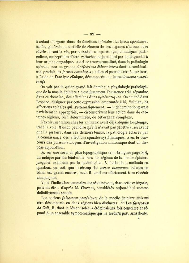 à autant d'organes doués de fonctions spéciales, La lésion spontanée, isolée, générale ou partielle de chacun de ces organes s'accuse et se révèle durant la vie, par autant de composés symptomatiques parti- culiers, susceptibles d'être rattachés aujourd'hui par le diagnostic à leur origine organique. Ainsi se trouve constitué, dons la pathologie spinale, tout un groupe cVaffections élémentaires dont la combinai- son produit les formes complexes ; celles-ci pouvant être à leur tour, à l'aide de l'analyse clinique, décomposées en leurs éléments consti- tutifs. On voit par là qu'un grand fait domine la physiologie pathologi- que de la moelle épinière : c'est justement l'existence très répandue dans ce domaine, des affections dites systématiques. On entend dans l'espèce^ désigner par cette expression empruntée à M. Yulpian, les affections spinales qui, systématiquement, —la dénomination paraît parfaitement appropriée, —circonscrivent leur action dans de cer- taines régions, bien déterminées, de cet organe complexe. L'expérimentation chez les animaux avait déjà, depuis longtemps, tracé la voie. Mais on peut dire qu'elle n'avait pas pénétré aussi avant que l'a pu faire, dans ces derniers temps, la pathologie éclairée par la connaissance des affections spinales systématiques, avec le con- cours des puissants moyens d'investigation anatomique dont on dis- pose aujourd'hui. Si, sur une sorte de plan topographique (voir la figure page 80), on indique par des teintes diverses les régions de la moelle épinière jusqu'ici explorées par le pathologiste, à l'aide de la méthode en question, on voit que le champ des terres inconnues laissées en blanc est grand encore ; mais il tend manifestement à se rétrécir chaque jour. Voici l'indication sommaire des résultats qui, dans cette catégorie, peuvent être, d'après M. Charcot, considérés aujourd'hui comme déiinitivement acquis. Les anciens faisceaux postérieurs de la moelle épinière doivent être décomposés en deux régions bien distinctes ; 1 ° Les faisceaux de Goll, E, dont la lésion isolée a été plusieurs fois constatée et ré>- pond à un ensemble symptomatique qui ne tardera pas, sans doute, 2 «