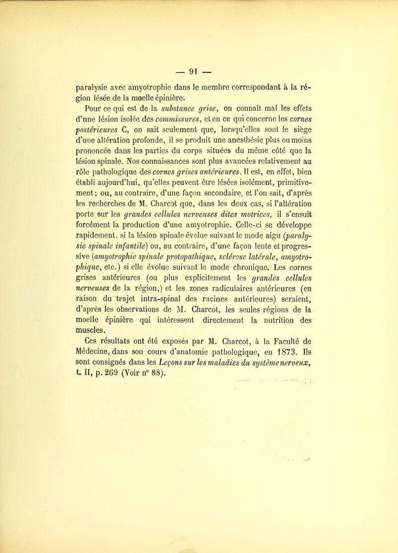 paralysie avec amyolrophie dans le membre correspondant à la ré- gion lésée de la moelle épinière; Pour ce qui est de la substance grise, on connaît mal les effets d'une lésion isolée des commissures, et en ce qui concerne les cornes postérieures C, on sait seulement que, lorsqu'elles sont le siège d'une altération profonde, il se produit une anesthésie plus ou moins prononcée dans les parties du corps situées du même côté que la lésion spinale. Nos connaissances sont plus avancées relativement au rôle pathologique des cornes grises antérieures. 11 est, en effet, bien établi aujourd'hui, qu'elles peuvent être lésées isolément, primitive- ment; ou, au contraire, d'une façon secondaire, et l'on sait, d'après les recherches de M. Charcot que, dans les deux cas, si l'altération porte sur les grandes cellules nerveuses dites motrices, il s'ensuit forcément la production d'une amyotrophie. Celle-ci se développe rapidement, si la lésion spinale évolue suivant le mode aigu (paraly- sie spinale infantile) ou, au contraire, d'une façon lente et progres- sive [amyotrophie spinale protopathique, sclérose latérale, amyotro- phique, etc.) si elle évolue suivant le mode chronique. Les cornes grises antérieures (ou plus explicitement les grandes cellules nerveuses de la région,) et les zones radiculaires antérieures (en raison du trajet intra-spinal des racines antérieures) seraient, d'après les observations de M. Charcot, les seules régions de la moelle épinière qui intéressent directement la nutrition des muscles. Ces résultats ont été exposés par M. Charcot, à la Faculté de Médecine, dans son cours d'anatomie pathologique, en 1873. Ils sont consignés dans les Leçons sur les maladies du système nerveux, t. II, p. 269 (Voir n 88).
