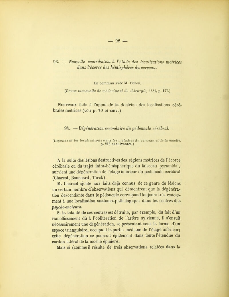93. — Nouvelle contribution à Tétude des localisations motrices dans Vécorce des hé^nisphères du cerveau. En commun avec M. Pitres. (Revue mensuelle de médecine et de chirurgie, 1881, p. 127.) Nouveaux faits â l'appui de la doctrine des localisations céré- brales motrices (voir p. 70 et suiv.) 94. — Dégénération secondaire du pédoncule cérébral. {Leçons sur les localisations dans les maladies du cerveau et de la moelle, p. 216 et suivantes.) A la suite des lésions destructives des régions motrices de l'écorce cérébrale ou du trajet intra-hémisphérique du faisceau pyramidal, survient une dégénération de l'étage inférieur du pédoncule cérébral (Charcot, Bouchard, Tûrck). M. Charcot ajoute aux faits déjà connus de ce genre de lésions un certain nombre d'observations qui démontrent que la dégénéra- tion descendante dans le pédoncule correspond toujours très exacte- ment à une localisation anatomo-pathologique dans les centres dits psycho-moteurs. Si la totalité de ces centres est détruite, par exemple, du fait d'un ramollissement dû à l'oblitération de l'artère sylvienne, il s'ensuit nécessairement une dégénération, se présentant sous la forme d'un espace triangulaire, occupant la partie médiane de l'étage inférieur; cette dégénération se poursuit également dans toute l'étendue du cordon latéral de la moelle épinière. Mais si (comme il résulte de trois observations relatées dans la