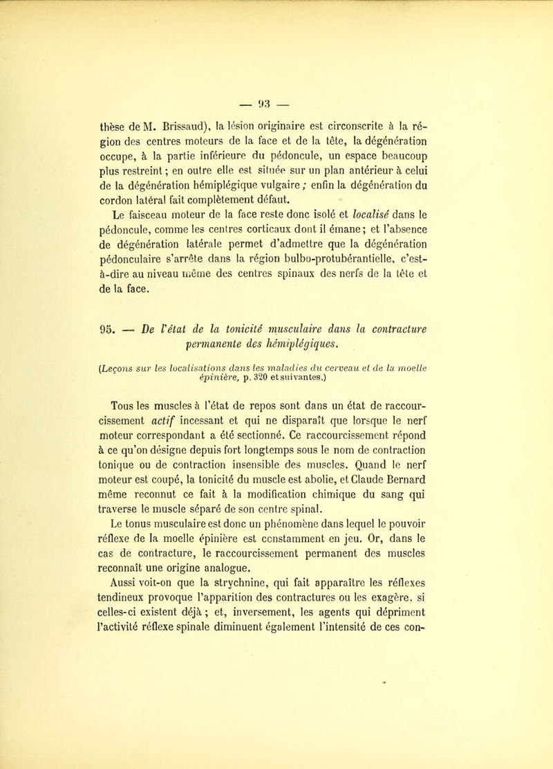 thèse de M. Brissaud), la lésion originaire est circonscrite à la ré- gion des centres moteurs de la face et de la tête, la dégénération occupe, à la partie inférieure du pédoncule, un espace beaucoup plus restreint ; en outre elle est située sur un plan antérieur à celui de la dégénération hémiplégique vulgaire ; enfin la dégénération du cordon latéral fait complètement défaut. Le faisceau moteur de la face reste donc isolé et localisé dans le pédoncule, comme les centres corticaux dont il émane; et l'absence de dégénération latérale permet d'admettre que la dégénération pédonculaire s'arrête dans la région bulbo-protubérantielle, c'est- à-dire au niveau n.ême des centres spinaux des nerfs de la tête et de la face. 95. — De Vétat de la tonicité musculaire dans la contracture 'permanente des hémiplégiques. (Leçons sur les localisations dans les maladies du cerveau et de la moelle épinière, p. 320 et suivantes.) Tous les muscles à l'état de repos sont dans un état de raccour- cissement actif incessant et qui ne disparaît que lorsque le nerf moteur correspondant a été sectionné. Ce raccourcissement répond à ce qu'on désigne depuis fort longtemps sous le nom de contraction tonique ou de contraction insensible des muscles. Quand le nerf moteur est coupé, la tonicité du muscle est abolie, et Claude Bernard même reconnut ce fait à la modification chimique du sang qui traverse le muscle séparé de son centre spinal. Le tonus musculaire est donc un phénomène dans lequel le pouvoir réflexe de la moelle épinière est constamment en jeu. Or, dans le cas de contracture, le raccourcissement permanent des muscles reconnaît une origine analogue. Aussi voit-on que la strychnine, qui fait apparaître les réflexes tendineux provoque l'apparition des contractures ou les exagère, si celles-ci existent déjà ; et. Inversement, les agents qui dépriment l'activité réflexe spinale diminuent également l'intensité de ces con-