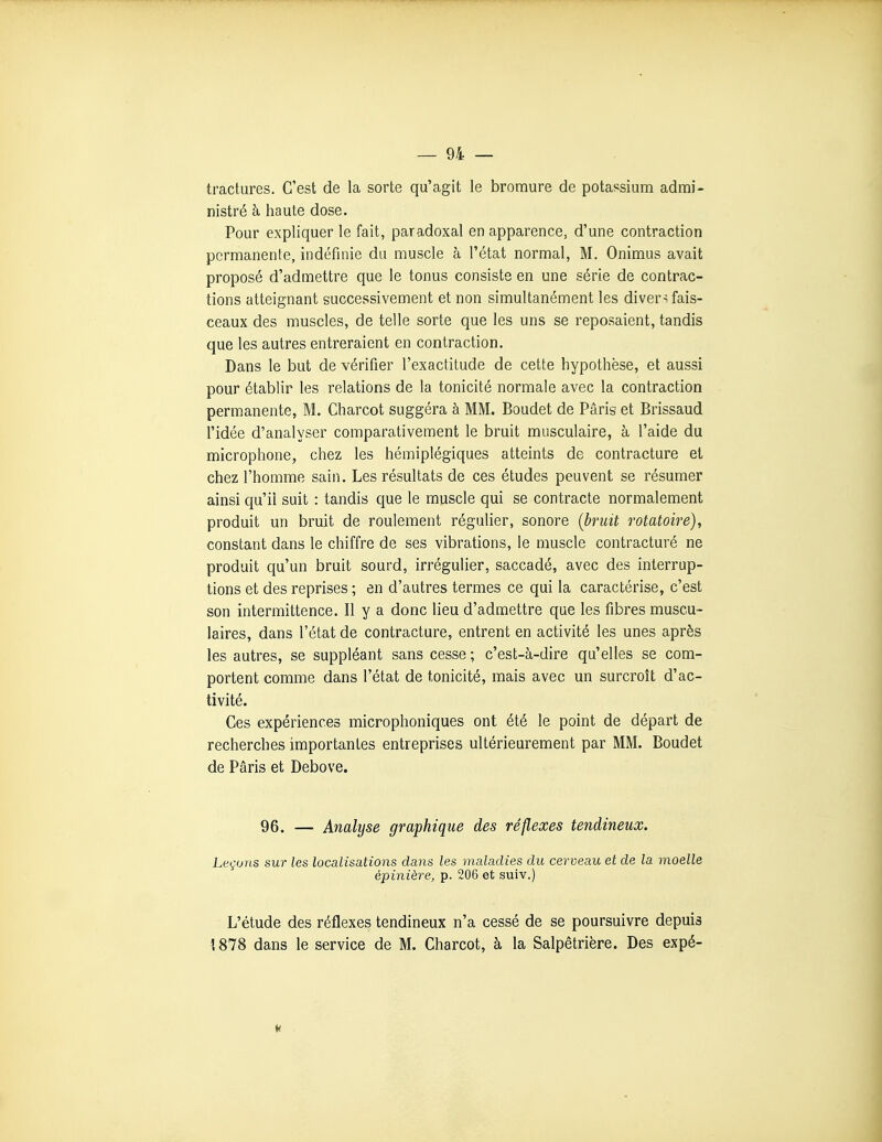 tractures. C'est de la sorte qu'agit le bromure de potassium admi- nistré à haute dose. Pour expliquer le fait, paradoxal en apparence, d'une contraction permanente, indéfinie du muscle à l'état normal, M. Onimus avait proposé d'admettre que le tonus consiste en une série de contrac- tions atteignant successivement et non simultanément les divers fais- ceaux des muscles, de telle sorte que les uns se reposaient, tandis que les autres entreraient en contraction. Dans le but de vérifier l'exactitude de cette hypothèse, et aussi pour établir les relations de la tonicité normale avec la contraction permanente, M. Charcot suggéra à MM. Boudet de Paris et Brissaud l'idée d'analyser comparativement le bruit musculaire, à l'aide du microphone, chez les hémiplégiques atteints de contracture et chez l'homme sain. Les résultats de ces études peuvent se résumer ainsi qu'il suit : tandis que le muscle qui se contracte normalement produit un bruit de roulement régulier, sonore (bruit rotatoire), constant dans le chiffre de ses vibrations, le muscle contracturé ne produit qu'un bruit sourd, irrégulier, saccadé, avec des interrup- tions et des reprises ; en d'autres termes ce qui la caractérise, c'est son intermittence. Il y a donc lieu d'admettre que les fibres muscu- laires, dans l'état de contracture, entrent en activité les unes après les autres, se suppléant sans cesse ; c'est-à-dire qu'elles se com- portent comme dans l'état de tonicité, mais avec un surcroît d'ac- tivité. Ces expériences microphoniques ont été le point de départ de recherches importantes entreprises ultérieurement par MM. Boudet de Pâris et Debove. 96. — Analyse graphique des réflexes tendineux. Leçons sur les localisations dans les maladies du cerveau et de la moelle épinière, p. 206 et suiv.) L'étude des réflexes tendineux n'a cessé de se poursuivre depuis 1878 dans le service de M. Charcot, à la Salpêtrière. Des expé- 4( dl