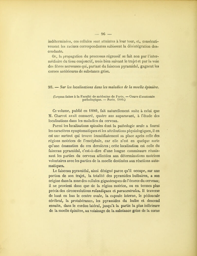 indéterminées, ces cellules sont atteintes à leur tour, et, consécuti- vement les racines correspondantes subissent la désintégration des- cendante. Or, la propagation du processus régressif se fait non par l'inter- médiaire du tissu conjonclif, mais bien suivant le trajet et par la voie des fibres nerveuses qui, partant du faisceau pyramidal, gagnent les cornes antérieures de substance grise. 98. — Sur les localisations clans les maladies de la moelle épinière. (Leçons faites à la Faculté de médecine de Paris. — Cours d'anatomie pathologique. — Paris, 1880.) Ce volume, publié en 1880, fait naturellement suite à. celui que M. Charcot avait consacré, quatre ans auparavant, à l'étude des localisations dans les maladies du cerveau. Parmi les localisations spinales dont la pathologie seule a fourni les caractères symptomatiques et les attributions pliysiologiques, il en est une surtout qui trouve immédiatement sa place après celle des régions motrices de l'encéphale, car elle n'est en quelque sorte qu'une émanation de ces dernières ; cette localisation est celle du faisceau pyramidal, c'est-à-dire d'une longue commissure réunis- sant les parties du cerveau affectées aux déterminations motrices volontaires avec les parties de la moelle destinées aux réactions auto- matiques. Le faisceau pyramidal, ainsi désigné parce qu'il occupe, sur une portion de son trajet, la totalité des pyramides bulbaires, a son origine dans la zone des cellules gigantesques de l'écorce du cerveau; il ne provient donc que de la région motrice, ou en termes plus précis des circonvolutions rolandiques et paracentrales. Il traverse de haut en bas le centre ovale, la capsule interne, le pédoncule cérébral, la protubérance, les pyramides du bulbe et descend ensuite, dans le cordon latéral, jusqu'à la partie la plus inférieure de la moelle épinière, au voisinage de la substance grise de la corne