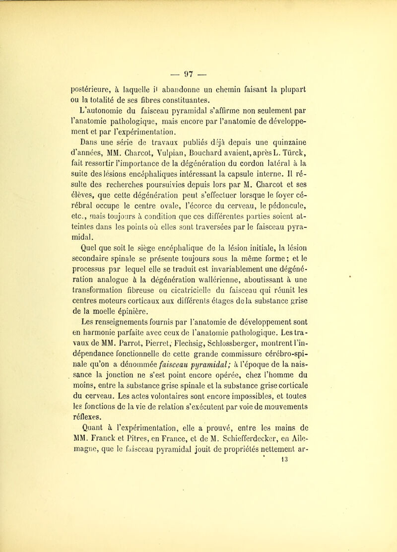 postérieure, à laquelle il abandonne un chemin faisant la plupart ou la totalité de ses fibres constituantes. L'autonomie du faisceau pyramidal s'affirme non seulement par l'anatomie pathologique, mais encore par l'anatomie de développe- ment et par l'expérimentation. Dans une série de travaux publiés déjà depuis une quinzaine d'années, MM, Charcot, Vulpian, Bouchard avaient,aprèsL. Tûrck, fait ressortir l'importance de la dégénération du cordon latéral à la suite des lésions encéphaliques intéressant la capsule interne. Il ré- sulte des recherches poursuivies depuis lors par M. Charcot et ses élèves, que celte dégénération peut s'effectuer lorsque le foyer cé- rébral occupe le centre ovale, l'écorce du cerveau, le pédoncule, etc., mais toujours à condition que ces différentes parties soient at- teintes dans les points où elles sont traversées par le faisceau pyra- midal. Quel que soit le siège encéphalique de la lésion initiale, la lésion secondaire spinale se présente toujours sous la même forme ; et le processus par lequel elle se traduit est invariablement une dégéné- ration analogue à la dégénération wallérienne, aboutissant à une transformation fibreuse ou cicatricielle du faisceau qui réunit les centres moteurs corticaux aux différents étages delà substance grise de la moelle épinicre. Les renseignements fournis par l'anatomie de développement sont en harmonie parfaite avec ceux de l'anatomie pathologique. Les tra- vaux de MM. Parrot, Pierret, Flechsig, Schlossberger, montrent l'in- dépendance fonctionnelle de cette grande commissure cérébro-spi- nale qu'on a dénommée faisceau pyramidal; à l'époque de la nais- sance la jonction ne s'est point encore opérée, chez l'homme du moins, entre la substance grise spinale et la substance grise corticale du cerveau. Les actes volontaires sont encore impossibles, et toutes les fonctions de la vie de relation s'exécutent par voie de mouvements réflexes. Quant à l'expérimentation, elle a prouvé, entre les mains de MM. Franck et Pitres, en France, et de M. Schiefferdecker, en Aile- magne, que le faisceau pyramidal jouit de propriétés nettement ar- 13