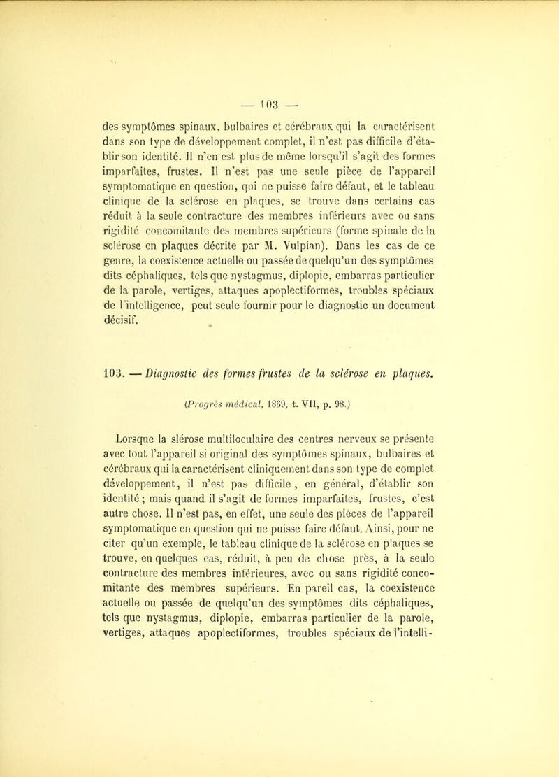 des symptômes spinaux, bulbaires et cérébraux qui la caractérisent dans son type de développement complet, il n'est pas difficile d'éta- blir son identité. Il n'en est plus de même lorsqu'il s'agit des formes imparfaites, frustes. 11 n'est pas une seule pièce de l'appareil symptomatique en question, qui ne puisse faire défaut, et le tableau clinique de la sclérose en plaques, se trouve dans certains cas réduit à la seule contracture des membres inférieurs avec ou sans rigidité concomitante des membres supérieurs (forme spinale de la sclérose en plaques décrite par M. Yuipian). Dans les cas de ce genre, la coexistence actuelle ou passée de quelqu'un des symptômes dits céphaliques, tels que nystagmus, diplopie, embarras particulier de la parole, vertiges, attaques apoplectiformes, troubles spéciaux de l'intelligence, peut seule fournir pour le diagnostic un document décisif. 103. —Diagnostic des formes frustes de la sclérose en flaques. {Progrès médical, 1869, t. VII, p. 98.) Lorsque la slérose multiloculaire des centres nerveux se présente avec tout l'appareil si original des symptômes spinaux, bulbaires et cérébraux qui la caractérisent cliniquement dans son type de complet développement, il n'est pas difficile , en général, d'établir son identité ; mais quand il s'agit de formes imparfaites, frustes, c'est autre chose. 11 n'est pas, en effet, une seule des pièces de l'appareil symptomatique en question qui ne puisse faire défaut. Ainsi, pour ne citer qu'un exemple, le tableau clinique de la sclérose en plaques se trouve, en quelques cas, réduit, à peu de chose près, à la seule contracture des membres inférieures, avec ou sans rigidité conco- mitante des membres supérieurs. En pareil cas, la coexistence actuelle ou passée de quelqu'un des symptômes dits céphaliques, tels que nystagmus, diplopie, embarras particulier de la parole, vertiges, attaques apoplectiformes, troubles spéciaux de l'intelli-