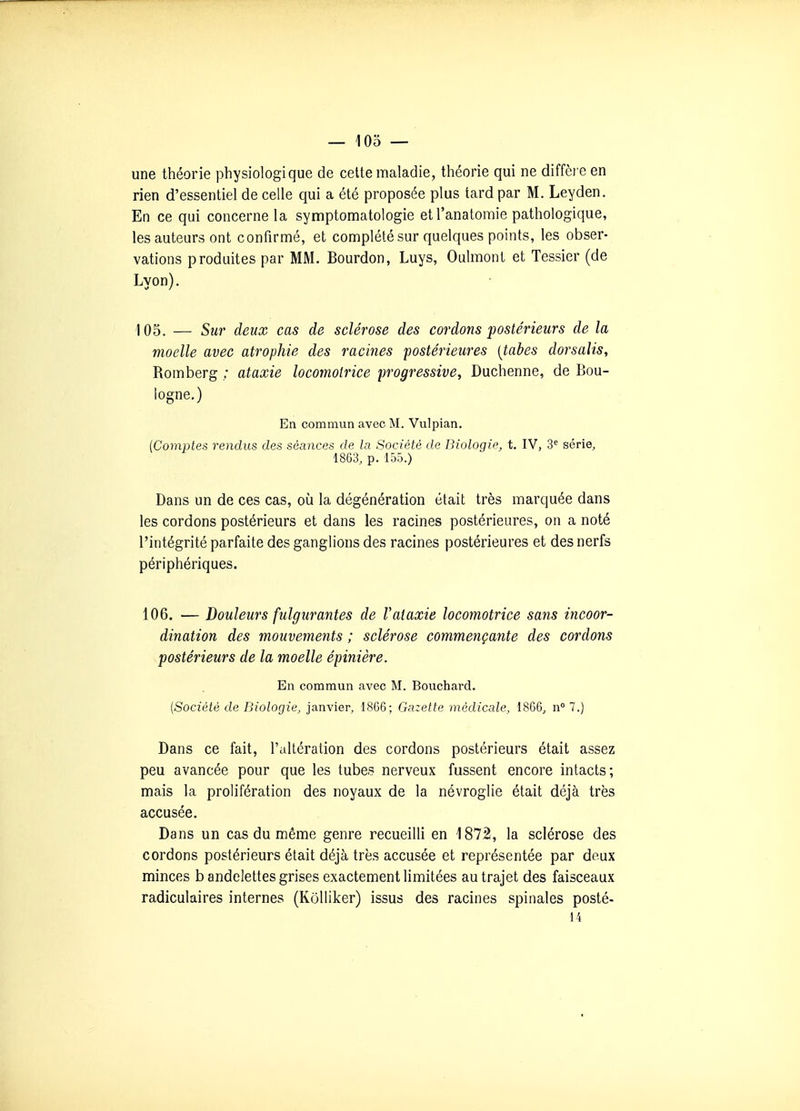 une théorie physiologique de cette maladie, théorie qui ne diffèi e en rien d'essentiel de celle qui a été proposée plus tard par M. Leyden. En ce qui concerne la symptomatologie et l'anatomie pathologique, les auteurs ont confirmé, et complété sur quelques points, les obser- vations produites par MM. Bourdon, Luys, Oulmont et Tessier (de Lyon). 105. — Sur deux cas de sclérose des cordons postérieurs de la moelle avec atrophie des racines postérieures [tabès dorsalis, Romberg ; ataxie locomotrice progressive^ Duchenne, de Bou- logne.) En commun avec M. Vulpian. [Comptes rendus des séances de la Société de Biologie, t. IV, 3^ série, 1863, p. 155.) Dans un de ces cas, où la dégénération était très marquée dans les cordons postérieurs et dans les racines postérieures, on a noté l'intégrité parfaite des ganglions des racines postérieures et des nerfs périphériques. 106. — Douleurs fulgurantes de Vataxie locomotrice sans incoor- dination des mouvements ; sclérose commençante des cordons postérieurs de la moelle épinière. En commun avec M. Bouchard. (Société de Biologie, janvier, 1866; Gazette médicale, 1866, n 7.) Dans ce fait, l'altération des cordons postérieurs était assez peu avancée pour que les tubes nerveux fussent encore intacts; mais la prolifération des noyaux de la névroglie était déjà très accusée. Dans un cas du même genre recueilli en 1872, la sclérose des cordons postérieurs était déjà très accusée et représentée par deux minces b andelettes grises exactement limitées au trajet des faisceaux radiculaires internes (Kôlliker) issus des racines spinales posté- 14