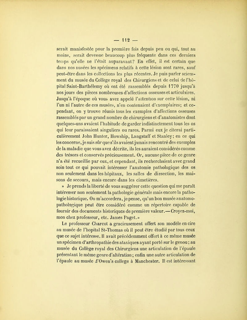 — ]\% — sei-ait manisfestée pour la première fois depuis peu ou qui, tout au moins, serait devenue beaucoup plus fréquente dans ces derniers temps qu'elle ne l'était auparavant? En effet, il est certain que dans nos nusées les spécimens relatifs à cette lésion sont rares, sauf peut-être dans les collections les plus récentes. Je puis parler sciem- ment du musée du Collège royal des Chirurgiens et de celui de l'hô- pital Saint-Barthélemy où ont été rassemblés depuis 1770 jusqu'à nos jours des pièces nombreuses d'affections osseuses et articulaires. Jusqu'à l'époque où vous avez appelé l'attention sur cette lésion, ni l'un ni l'autre de ces musées, n'en contenaient d'exemplaires; et ce- pendant, on y trouve réunis tous les exemples d'affections osseuses rassemblés par un grand nombre de chirurgiens et d'anatomistes dont quelques-uns avaient l'habitude de garder indistinctement tous les os qui leur paraissaient singuliers ou rares. Parmi eux je citerai parti- culièrement John Hunter, Howship, Langstaff et Stanley; en ce qui les concerne, je suis sûr que s'ils avaient jamais rencontré des exemples de la maladie que vous avez décrite, ils les auraient considérés comme des trésors et conservés précieusement. Or, aucune pièce de ce genre n'a été recueillie par eux, et cependant, ils recherchaient avec grand soin tout ce qui pouvait intéresser l'anatomie pathologique des os non seulement dans les hôpitaux, les salles de dissection, les mai- sons de secours, mais encore dans les cimetières. » Je prends la liberté de vous suggérer cette question qui me paraît intéresser non seulement la pathologie générale mais encore la patho- logie historique. On m'accordera, je pense, qu'un bon musée anatomo- pathologique peut être considéré comme un répertoire capable de fournir des documents historiques de première valeur.—Croyez-moi, mon chez professeur, etc. James Paget.» Le professeur Charcot a gracieusement offert son modèle en cire au musée de l'hôpital St-Thomas oii il peut être étudié par tous ceux que ce sujet intéresse. Il avait précédemment offert à ce même musée un spécimen d'arthropathie des ataxiques ayant porté sur le genou ; au musée du Collège royal des Chirurgiens une articulation de l'épaule présentant le même genre d'altération ; enfin une autre articulation de l'épaule au musée d'Owen's collège à Manchester. Il est intéressant