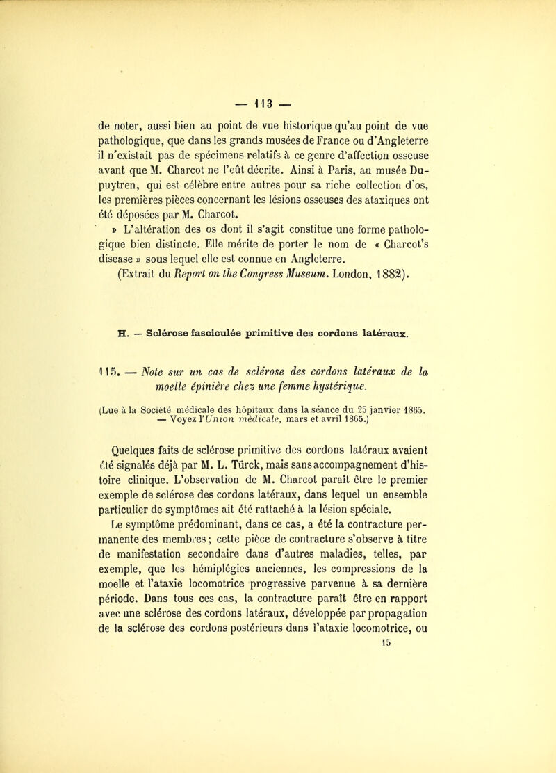 de noter, aussi bien au point de vue historique qu'au point de vue pathologique, que dans les grands musées de France ou d'Angleterre il n'existait pas de spécimens relatifs à, ce genre d'affection osseuse avant que M. Charcot ne l'eût décrite. Ainsi à Paris, au musée Du- puytren, qui est célèbre entre autres pour sa riche coUeclioti d'os, les premières pièces concernant les lésions osseuses des ataxiques ont été déposées par M. Charcot. » L'altération des os dont il s'agit constitue une forme patholo- gique bien distincte. Elle mérite de porter le nom de « Charcot's disease » sous lequel elle est connue en Angleterre. (Extrait du Report on the Congress Muséum, London, 1882). H. — Sclérose f asciculée primitive des cordons latéraux. 115. — Note sur un cas de sclérose des cordons latéraux de la moelle épinière chez une femme hystérique. (Lue à la Société médicale des hôpitaux dans la séance du 25 janvier 1865. — YoyezVUnion médicale, mars et avriH865.) Quelques faits de sclérose primitive des cordons latéraux avaient été signalés déjà par M. L. Tûrck, mais sans accompagnement d'his- toire clinique. L'observation de M. Charcot paraît être le premier exemple de sclérose des cordons latéraux, dans lequel un ensemble particulier de symptômes ait été rattaché à la lésion spéciale. Le symptôme prédominant, dans ce cas, a été la contracture per- manente des membres ; cette pièce de contracture s'observe à titre de manifestation secondaire dans d'autres maladies, telles, par exemple, que les hémiplégies anciennes, les compressions de la moelle et l'ataxie locomotrice progressive parvenue à sa dernière période. Dans tous ces cas, la contracture paraît être en rapport avec une sclérose des cordons latéraux, développée par propagation de la sclérose des cordons postérieurs dans l'ataxie locomotrice, ou 15