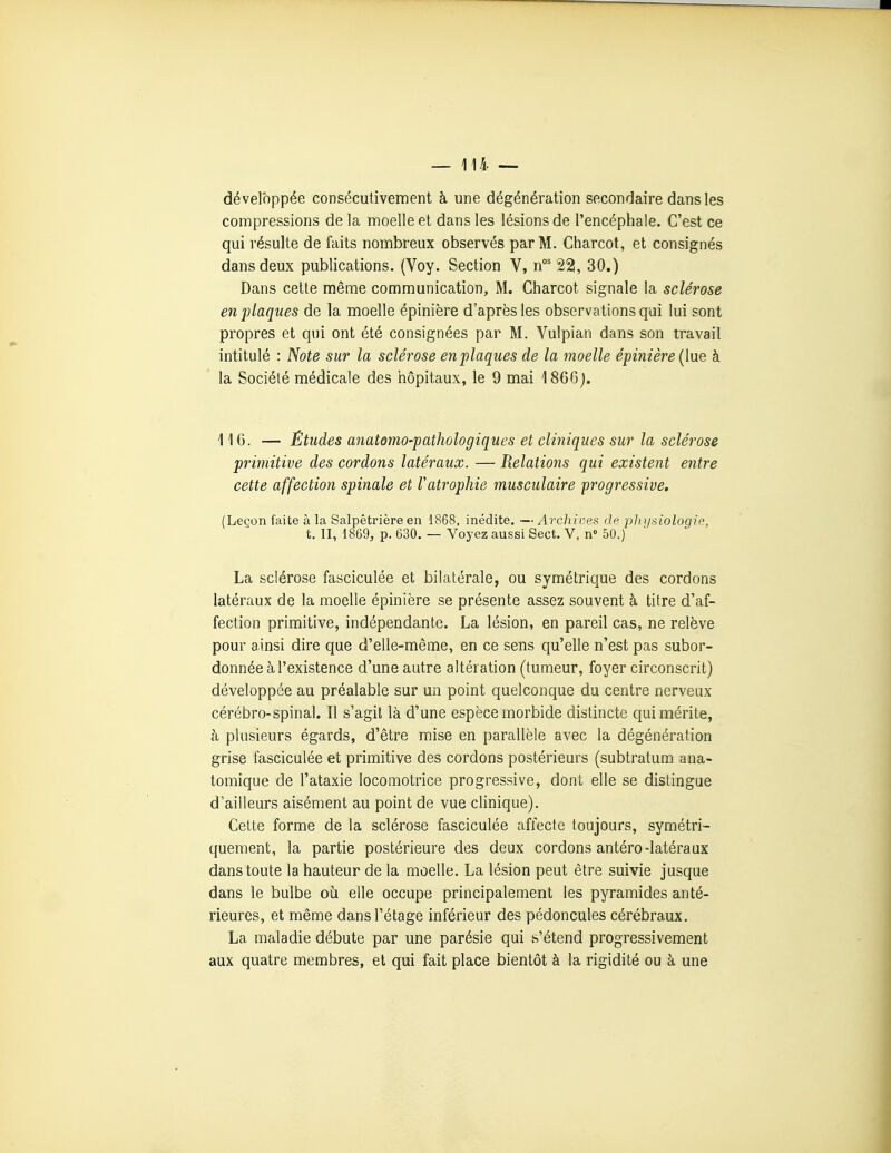 — 114— développée consécutivement à une dégénération secondaire dans les compressions de la moelle et dans les lésions de l'encéphale. C'est ce qui résulte de faits nombreux observés par M. Charcot, et consignés dans deux publications. (Voy. Section V, n°' 22, 30.) Dans cette mênae communication, M. Charcot signale la sclérose en plaques de la moelle épinière d'après les observations qui lui sont propres et qui ont été consignées par M. Vulpian dans son travail intitulé : Note sur la sclérose enplaques de la moelle épinière {[\ie à la Société médicale des hôpitaux, le 9 mai 1866j. 116. — Etudes anatomo-pathologiques et cliniques sur la sclérose primitive des cordons latéraux. — Relations qui existent entre cette affection spinale et Vatrophie musculaire progressive. (Leçon faite à la Salpêtrière en 1868, inédite. — Archives de fjli ijsiologie, t. II, 1869, p. 630. — Voyez aussi Sect. V, n» 50.) La sclérose fasciculée et bilatérale, ou symétrique des cordons latéraux de la moelle épinière se présente assez souvent à titre d'af- fection primitive, indépendante. La lésion, en pareil cas, ne relève pour ainsi dire que d'elle-même, en ce sens qu'elle n'est pas subor- donnée à l'existence d'une autre altération (tumeur, foyer circonscrit) développée au préalable sur un point quelconque du centre nerveux cérébro-spinal. Il s'agit là d'une espèce morbide distincte qui mérite, à plusieurs égards, d'être mise en parallèle avec la dégénération grise fasciculée et primitive des cordons postérieurs (subtratum ana- tomique de l'ataxie locomotrice progressive, dont elle se distingue d'ailleurs aisément au point de vue clinique). Cette forme de la sclérose fasciculée affecte toujours, symétri- quement, la partie postérieure des deux cordons antéro-latéraux dans toute la hauteur de la moelle. La lésion peut être suivie jusque dans le bulbe où elle occupe principalement les pyramides anté- rieures, et même dans l'étage inférieur des pédoncules cérébraux. La maladie débute par une parésie qui s'étend progressivement aux quatre membres, et qui fait place bientôt à la rigidité ou à une