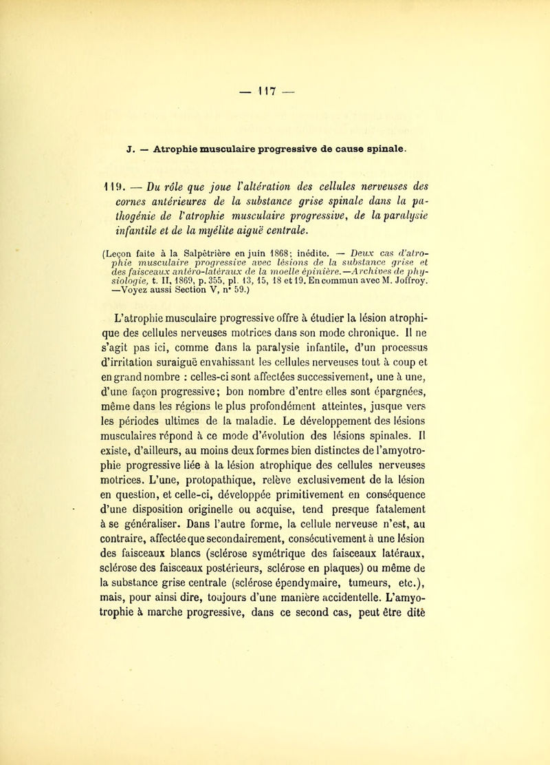 J. — Atrophie musculaire progressive de cause spinale. 119. — Du rôle que joue raltération des cellules nerveuses des cornes antérieures de la substance grise spinale dans la pa- thogénie de Vatrophie musculaire progressive, de la paralysie infantile et de la myélite aiguë centrale. (Leçon faite à la Salpêtrière en juin 1868; inédite. — Deux cas d'atro- phie musculaire progressive avec lésions de la substance grise et des faisceaux antèro-latèraux de la moelle èpinière.—Archives de phy- siologie, t. II, 1869, p. 355, pl. 13, 15, 18 et 19, En commun avec M. Joffroy. —Voyez aussi Section V, n* 59.) L'atrophie musculaire progressive offre à étudier la lésion atrophi- que des cellules nerveuses motrices dans son mode chronique. 11 ne s'agit pas ici, comme dans la paralysie infantile, d'un processus d'irritation suraiguë envahissant les cellules nerveuses tout à coup et en grand nombre : celles-ci sont affectées successivement, une à une, d'une façon progressive ; bon nombre d'entre elles sont épargnées, même dans les régions le plus profondément atteintes, jusque vers les périodes ultimes de la maladie. Le développement des lésions musculaires répond à ce mode d'évolution des lésions spinales. Il existe, d'ailleurs, au moins deux formes bien distinctes de l'amyotro- phie progressive liée à la lésion atrophique des cellules nerveuses motrices. L'une, protopathique, relève exclusivement de la lésion en question, et celle-ci, développée primitivement en conséquence d'une disposition originelle ou acquise, tend presque fatalement à se généraliser. Dans l'autre forme, la cellule nerveuse n'est, au contraire, affectée que secondairement, consécutivement à une lésion des faisceaux blancs (sclérose symétrique des faisceaux latéraux, sclérose des faisceaux postérieurs, sclérose en plaques) ou même de la substance grise centrale (sclérose épendymaire, tumeurs, etc.), mais, pour ainsi dire, toujours d'une manière accidentelle. L'amyo- trophie à marche progressive, dans ce second cas, peut être ditê