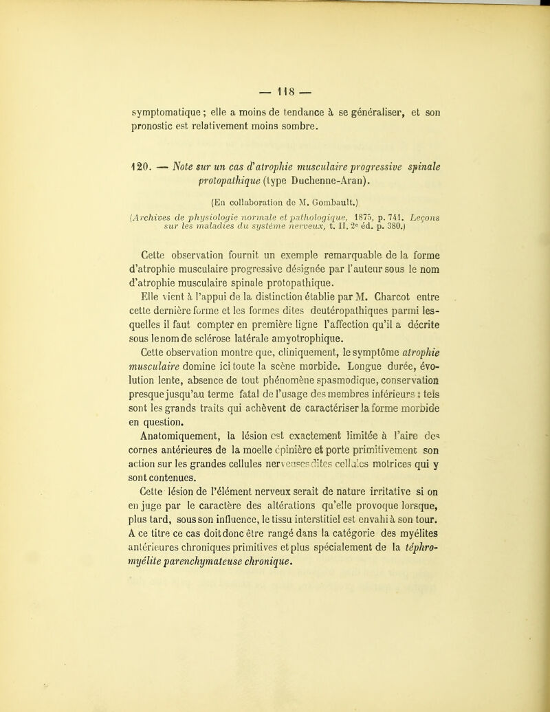 symptomatique ; elle a moins de tendance à se généraliser, et son pronostic est relativement moins sombre. 120. — Note sur un cas d'atrophie musculaire progressive spinale protopathique (type Duchenne-Aran). (En collaboration de M. Gombault.) (Archives de physiologie normale et jjathologique, 1875, p. 741. Leçons sur les maladies du système nerveux, t. II, 2« éd. p. 380.) Cette observation fournit un exemple remarquable de la forme d'atrophie musculaire progressive désignée par l'auteur sous le nom d'atrophie musculaire spinale protopathique. Elle vient à l'appui de la distinction établie par M. Charcot entre cette dernière forme et les formes dites deutéropathiques parmi les- quelles il faut compter en première ligne l'affection qu'il a décrite sous lenomde sclérose latérale amyotrophique. Cette observation montre que, cliniquement, le symptôme atrophie musculaire domine ici toute la scène morbide. Longue durée, évo- lution lente, absence de tout phénomène spasmodique, conservation presque jusqu'au terme fatal de l'usage des membres inférieurs i tels sont les grands traits qui achèvent de caractériser la forme morbide en question. Anatomiquement, la lésion est exactement limitée à l'aire de-:; cornes antérieures de la moelle cpinière et porte primitivement son action sur les grandes cellules nerveuses dites cellales motrices qui y sont contenues. Cette lésion de l'élément nerveux serait de nature irritative si on en juge par le caractère des altérations qu'elle provoque lorsque, plus tard, sous son influence, le tissu interstitiel est envahi à son tour. A ce titre ce cas doit donc être rangé dans la catégorie des myélites antérieures chroniques primitives et plus spécialement de la téphro- myélite parenchymateuse chronique.