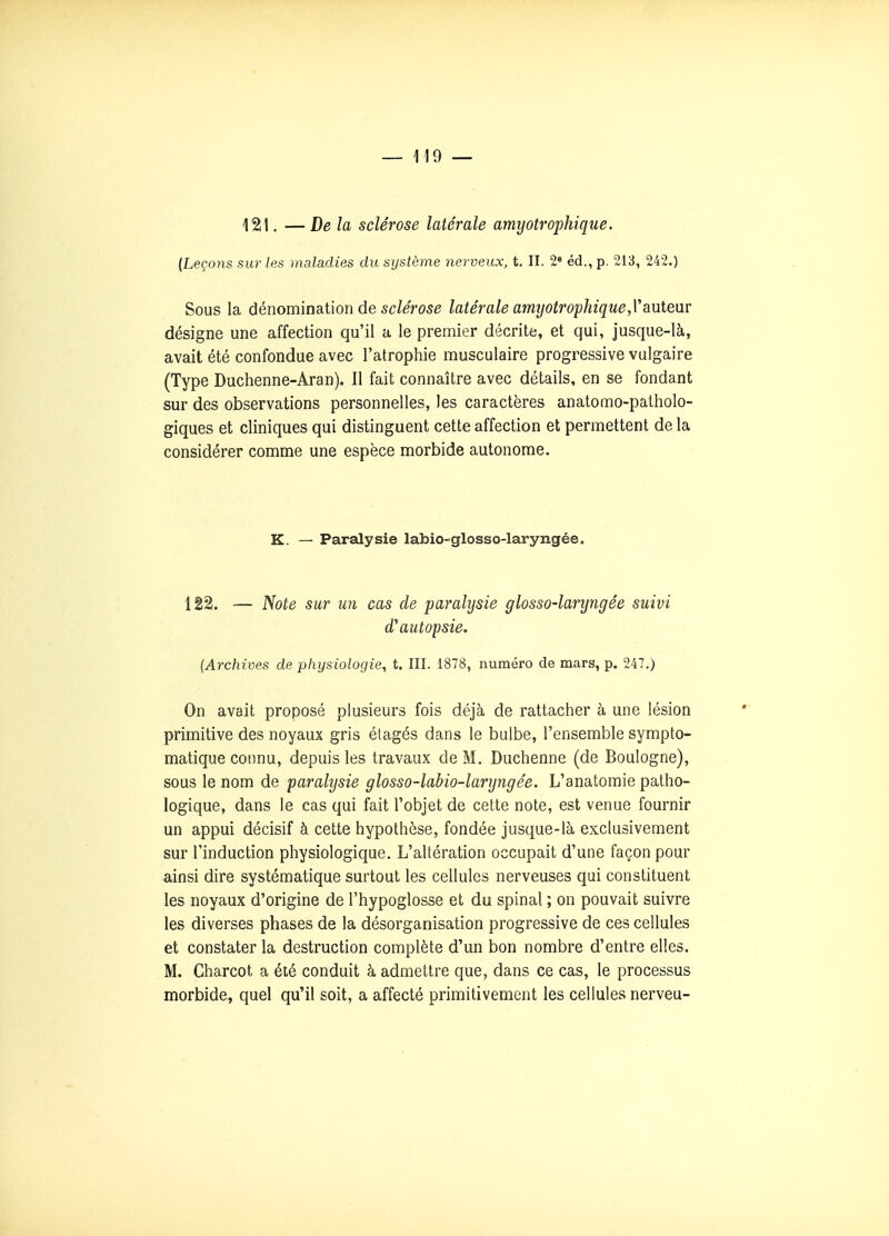 121, — Delà sclérose latérale amyotrophique. {Leçons sur les maladies du système nerveux, t. II. 2« éd., p. 213, 242.) Sous la dénomination de sc/ef05e latérale amijotrophiquejVauteur désigne une affection qu'il a le premier décrite, et qui, jusque-là, avait été confondue avec l'atrophie musculaire progressive vulgaire (Type Duchenne-Aran). Il fait connaître avec détails, en se fondant sur des observations personnelles, les caractères anatomo-patholo- giques et cliniques qui distinguent cette affection et permettent de la considérer comme une espèce morbide autonome. K. — Paralysie labio-glosso-laryngée. 122. — Note sur un cas de paralysie glosso-laryngée suivi d'autopsie. (Archives de physiologie, t. III. 1878, numéro de mars, p. 247.) On avait proposé plusieurs fois déjà de rattacher à une lésion primitive des noyaux gris étagés dans le bulbe, l'ensemble sympto- matique connu, depuis les travaux de M. Duchenne (de Boulogne), sous le nom de paralysie glosso-labio-laryngée. L'anatomie patho- logique, dans le cas qui fait l'objet de cette note, est venue fournir un appui décisif à cette hypothèse, fondée jusque-là exclusivement sur l'induction physiologique. L'altération occupait d'une façon pour ainsi dire systématique surtout les cellules nerveuses qui constituent les noyaux d'origine de l'hypoglosse et du spinal ; on pouvait suivre les diverses phases de la désorganisation progressive de ces cellules et constater la destruction complète d'un bon nombre d'entre elles. M. Charcot a été conduit à admettre que, dans ce cas, le processus morbide, quel qu'il soit, a affecté primitivement les cellules nerveu-
