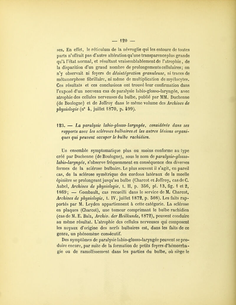 ses. En effet, le réticulum de la névroglie qui les entoure de toutes parts n'offrait pas d'autre altération qu'une transparenceplus grande qu'à l'état normal, et résultant vraisemblablement de l'atrophie, de la disparition d'un grand nombre de prolongements cellulaires; on n'y observait ni foyers de désintégration granuleuse, ni traces de métamorphose fibrillaire, ni même de multiplication de myélocytes. Ces résultats et ces conclusions ont trouvé leur confirmation dans l'exposé d'un nouveau cas de paralysie labio-glosso-laryngée, avec atrophie des cellules nerveuses du bulbe, publié par MM. Duchenne (de Boulogne) et de Joffroy dans le même volume des Archives de physiologie (n 4, juillet 1870, p. 499). 123. — La paralysie labio-glosso-laryngée, considérée dans ses rapports avec les scléroses bulbaires et les autres lésions organi- ques qui peuvent occuper le bulbe rachidien. Un ensemble symptomatique plus ou moins conforme au type créé par Duchenne (de Boulogne), sous le nom deparalysie-glosso- labio-laryngée, s'observe fréquemment en conséquence des diverses formes de la sclérose bulbaire. Le plus souvent il s'agit, en pareil cas, de la sclérose symétrique des cordons latéraux de la moelle épinière se prolongeant jusqu'au bulbe (Charcot et Joffroy, cas de C. Aubel, Archives de physiologie, t. II, p. 356, pl. 13, fig. 1 et 2, 1869; — Gombault, cas recueilli dans le service de M. Charcot, Archives de physiologie, t. IV, juillet 1872, p. 508). Les faits rap- portés par M. Leyden appartiennent à cette catégorie. La sclérose en plaques (Charcot), une tumeur comprimant le bulbe rachidien (cas de M. E. Balz, Archiv. der Heilkunde, 1872), peuvent conduire au même résultat. L'atrophie des cellules nerveuses qui composent les noyaux d'origine des nerfs bulbaires est, dans les faits de ce genre, un phénomène consécutif. Des symptômes de paralysie labio-glosso-laryngée peuvent se pro- duire encore, par suite de la formation de petits foyers d'hémorrha- gie ou de ramollissement dans les parties du bulbe, où siège le