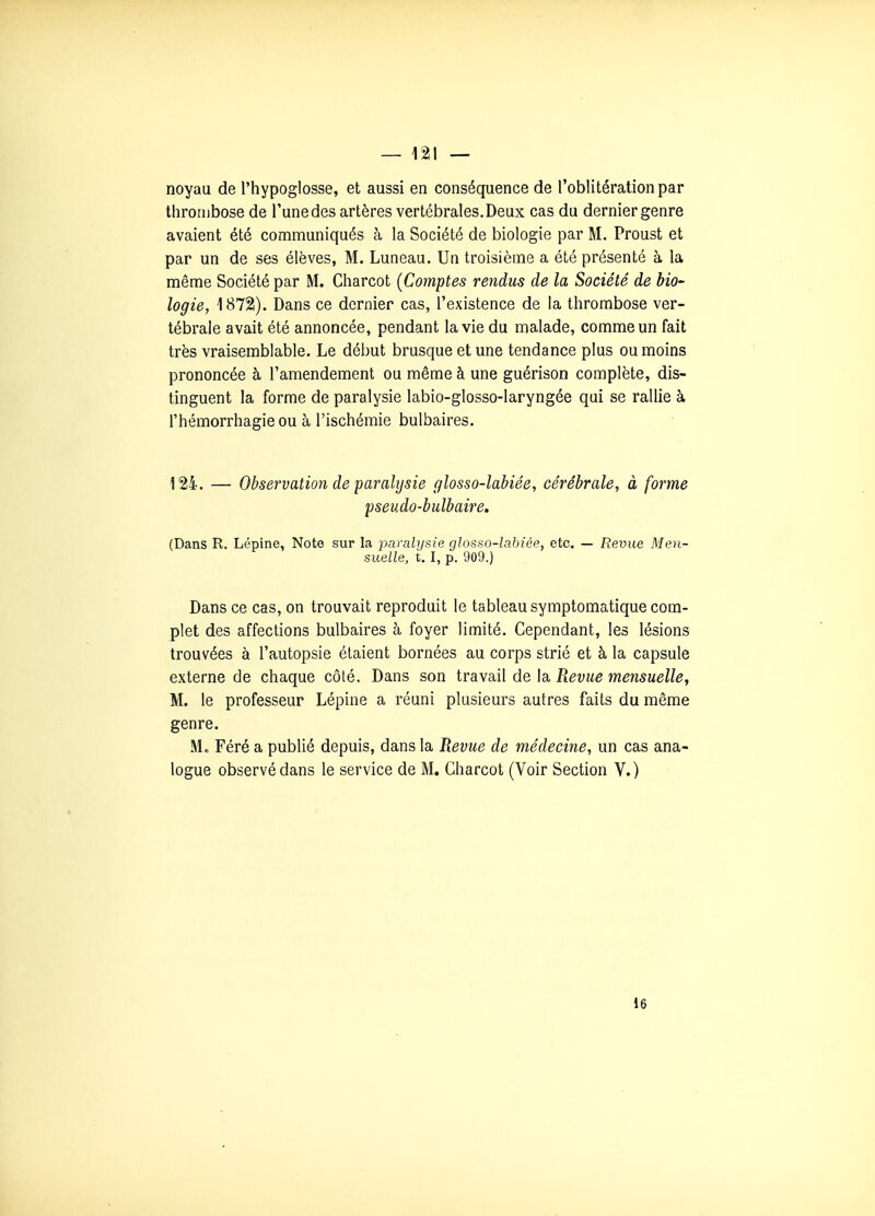 noyau de l'hypoglosse, et aussi en conséquence de l'oblitération par thrombose de Tune des artères vertébrales. Deux cas du dernier genre avaient été communiqués à la Société de biologie par M. Proust et par un de ses élèves, M. Luneau. Un troisième a été présenté à la même Société par M. Charcot {Comptes rendus de la Société de bio- logie, 1872). Dans ce dernier cas, l'existence de la thrombose ver- tébrale avait été annoncée, pendant la vie du malade, comme un fait très vraisemblable. Le début brusque et une tendance plus ou moins prononcée à l'amendement ou même à une guérison complète, dis- tinguent la forme de paralysie labio-glosso-laryngée qui se rallie à l'hémorrhagieou à l'ischémie bulbaires. 124. — Observation de paralysie glosso-labiée, cérébrale, à forme pseudo-bulbaire. (Dans R. Lépine, Note sur la paralysie glosso-labiée, etc. — Revue Men- suelle, t. I, p. 909.) Dans ce cas, on trouvait reproduit le tableau symptomatique com- plet des affections bulbaires à foyer limité. Cependant, les lésions trouvées à l'autopsie étaient bornées au corps strié et à la capsule externe de chaque côté. Dans son travail de la Revue mensuelle, M. le professeur Lépine a réuni plusieurs autres faits du même genre. M. Féré a publié depuis, dans la Revue de médecine, un cas ana- logue observé dans le service de M. Charcot (Voir Section V.) 16