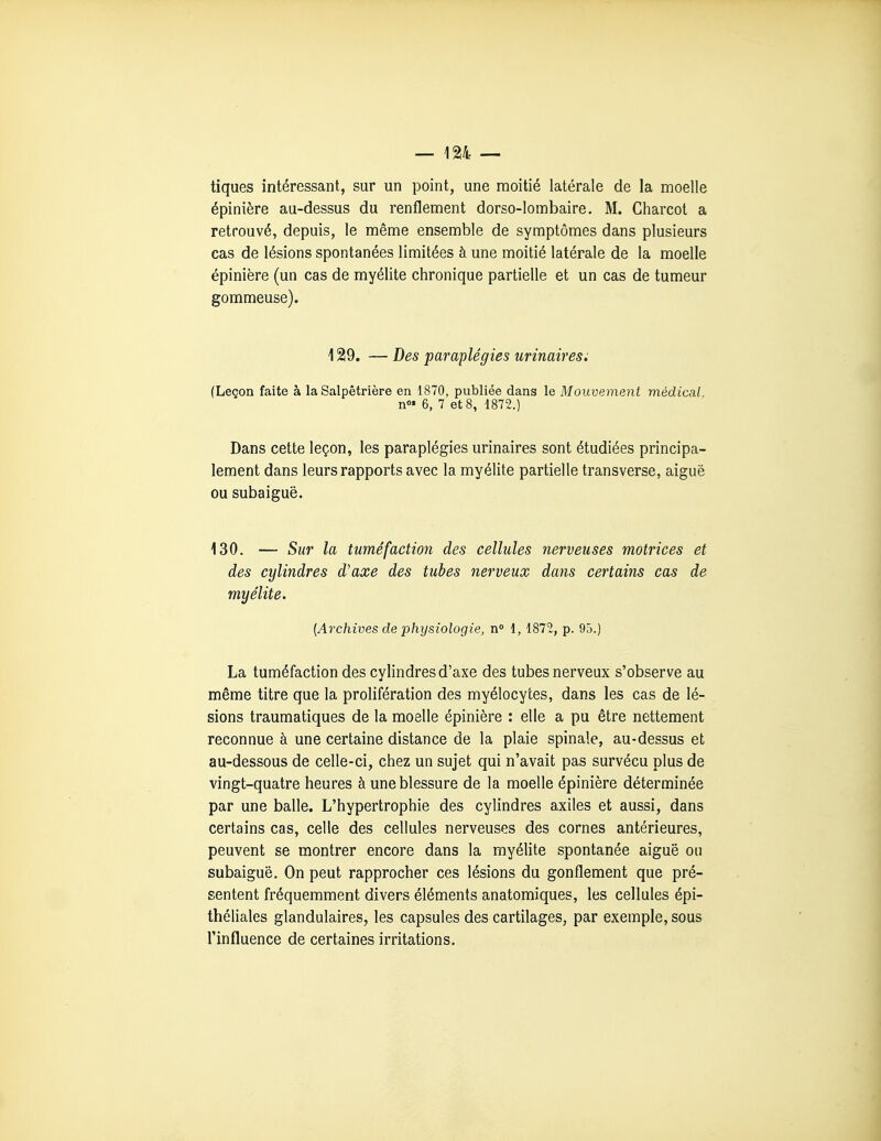 tiques intéressant, sur un point, une moitié latérale de la moelle épinière au-dessus du renflement dorso-lombaire. M. Charcot a retrouvé, depuis, le même ensemble de symptômes dans plusieurs cas de lésions spontanées limitées à une moitié latérale de la moelle épinière (un cas de myélite chronique partielle et un cas de tumeur gommeuse). 129. — Des paraplégies urinairesi (Leçon faite à la Salpêtrière en 1870, publiée dans le Mouvement médical, n»» 6, 7 et 8, 1872.) Dans cette leçon, les paraplégies urinaires sont étudiées principa- lement dans leurs rapports avec la myélite partielle transverse, aiguë ou subaiguë. 130. — Sur la tuméfaction des cellules nerveuses motrices et des cylindres d'axe des tubes nerveux dans certains cas de myélite. [Archives de physiologie, n 1, 1872, p. 95.) La tuméfaction des cylindres d'axe des tubes nerveux s'observe au même titre que la prolifération des myélocyces, dans les cas de lé- sions traumatiques de la moelle épinière : elle a pu être nettement reconnue à une certaine distance de la plaie spinale, au-dessus et au-dessous de celle-ci, chez un sujet qui n'avait pas survécu plus de vingt-quatre heures à une blessure de la moelle épinière déterminée par une balle. L'hypertrophie des cylindres axiles et aussi, dans certains cas, celle des cellules nerveuses des cornes antérieures, peuvent se montrer encore dans la myélite spontanée aiguë ou subaiguë. On peut rapprocher ces lésions du gonflement que pré- sentent fréquemment divers éléments anatomiques, les cellules épi- théliales glandulaires, les capsules des cartilages, par exemple, sous l'influence de certaines irritations.