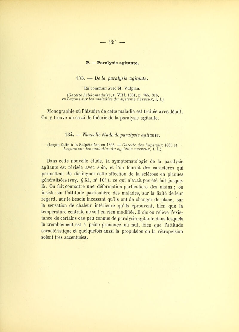 p. — Paralysie agitante. 133. — De la paralysie agitante. En commun avec M. Vulpian. (Gazette hebdomadaire, t. VIII, 1861, p. 765, 816. et Leçons sur les maladies du système nerveux, 1. I.) Monographie où l'histoire de cette maladie est traitée avec détail. On y trouve un essai de théorie de la paralysie agitante. 134. — Nouvelle étude de paralysie agitante: (Leçon faite à la Salpêtrière en 1868. — Gazette des hôpitaux 1868 et Leçons sur les maladies du système nerveux, t. I.) Dans cette nouvelle étude, la symptomatologie de la paralysie agitante est révisée avec soin, et l'on fournit des caractères qui permettent de distinguer cette affection de la sclérose en plaques généralisées (voy. §XI, n 101), ce qui n'avait pas été fait jusque- là. On fait connaître une déformation particulière des mains ; on insiste sur l'attitude particulière des malades, sur la fixité de leur regard, sur le besoin incessant qu'ils ont de changer de place, sur la sensation de chaleur intérieure qu'ils éprouvent, bien que la température centrale ne soit en rien modifiée. Enfin on relève l'exis- tance de certains cas peu connus de paralysie agitante dans lesquels le tremblement est à peine prononcé ou nul, bien que l'attitude caractéristique et quelquefois aussi la propulsion ou la rétropiilsion soient très accentuées.