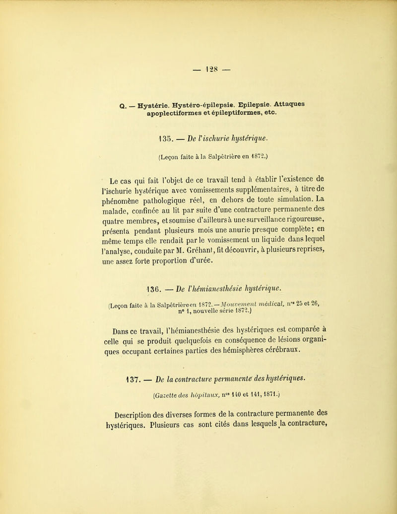 Q. _ Hystérie. Hystéro-épilepsie. Epilepsie. Attaques apoplectiformes et épileptiformes, etc. 135. — J)e Vischurie hystérique. (Leçon faite à la Salpêtrière en 1872.) Le cas qui fait l'objet de ce travail tend à établir l'existence de l'ischurie hystérique avec vomissements supplémentaires, à titre de phénomène pathologique réel, en dehors de toute simulation. La malade, confinée au lit par suite d'une contracture permanente des quatre membres, etsoumise d'ailleurs à une surveillance rigoureuse, présenta pendant plusieurs mois une anurie presque complète; en même temps elle rendait parle vomissement un liquide dans lequel l'analyse, conduite par M. Gréhant, fit découvrir, à plusieurs reprises, une assez forte proportion d'urée. 136. —De riiémianesthésie hystérique. (Leçon faite à la Salpêtrièreen \812. —Mouvement médical, n°' 25 et 26, n° 1, nouvelle série 1872.) Dans ce travail, l'hémianesthésie des hystériques est comparée à celle qui se produit quelquefois en conséquence de lésions organi- ques occupant certaines parties des hémisphères cérébraux. 137. — De la contracture permanente des hjstériques. {Gazette des hôpitaux, n' 140 et 141,1871.) Description des diverses formes de la contracture permanente des hystériques. Plusieurs cas sont cités dans lesquels k contracture,