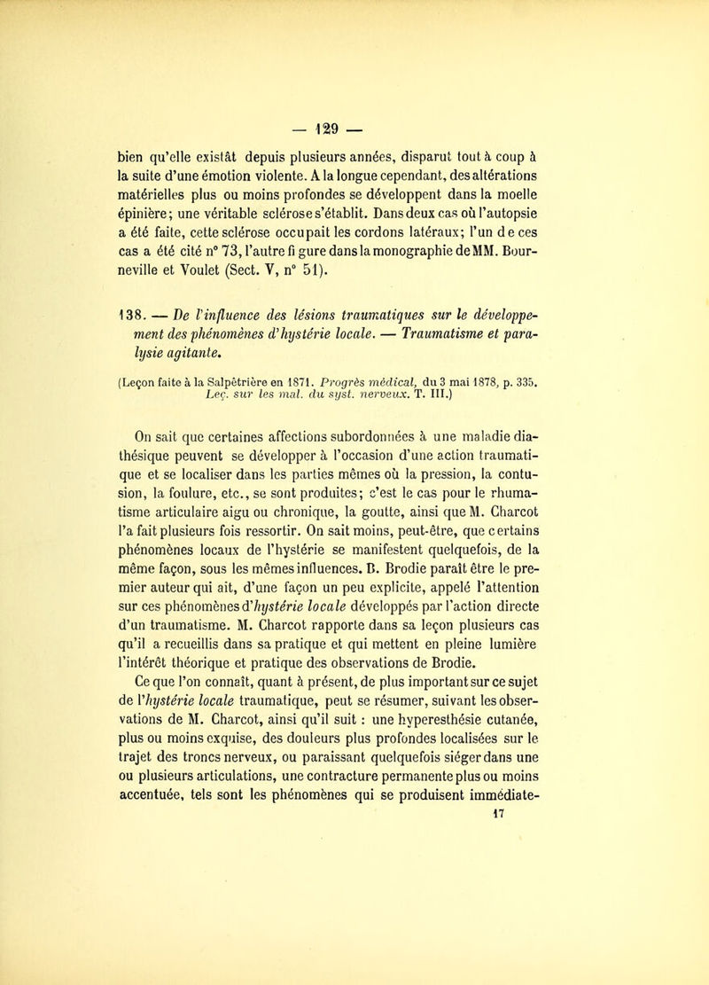 bien qu'elle existât depuis plusieurs années, disparut tout à coup à la suite d'une émotion violente. A la longue cependant, des altérations matérielles plus ou moins profondes se développent dans la moelle épinière; une véritable sclérose s'établit. Dans deux cas où l'autopsie a été faite, cette sclérose occupait les cordons latéraux; l'un de ces cas a été cité n 73, l'autre fi gure dans la monographie deMM. Bour- neville et Voulet (Sect. V, n 51). i38, — De Vinfluence des lésions traumatiques sur le développe- ment des phénomènes d'hystérie locale. — Traumatisme et para- lysie agitante, (Leçon faite à la Salpêtrière en 1871. Progrès médical, du 3 mai 1878, p. 335. Leç. sur les mal. du syst. nerveux. T. III.) On sait que certaines affections subordonnées à une maladie dia- thésique peuvent se développer à l'occasion d'une action traumati- que et se localiser dans les parties mêmes où la pression, la contu- sion, la foulure, etc., se sont produites; c'est le cas pour le rhuma- tisme articulaire aigu ou chronique, la goutte, ainsi que M. Charcot l'a fait plusieurs fois ressortir. On sait moins, peut-être, que certains phénomènes locaux de l'hystérie se manifestent quelquefois, de la même façon, sous les mêmes influences. D. Brodie paraît être le pre- mier auteur qui ait, d'une façon un peu explicite, appelé l'attention sur ces phénomènes d'/îî/sime locale développés par l'action directe d'un traumatisme. M. Charcot rapporte dans sa leçon plusieurs cas qu'il a recueillis dans sa pratique et qui mettent en pleine lumière l'intérêt théorique et pratique des observations de Brodie. Ce que l'on connaît, quant à présent, de plus important sur ce sujet de Vhystérie locale traumatique, peut se résumer, suivant les obser- vations de M. Charcot, ainsi qu'il suit : une hyperesthésie cutanée, plus ou moins exquise, des douleurs plus profondes localisées sur le trajet des troncs nerveux, ou paraissant quelquefois siéger dans une ou plusieurs articulations, une contracture permanente plus ou moins accentuée, tels sont les phénomènes qui se produisent immédiate- 17