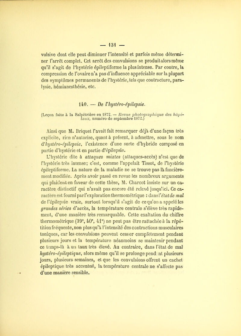 vulsive dont elle peut diminuer l'intensité et parfois même détermi- ner l'arrêt complet. Cet arrêt des convulsions se produit alors même qu'il s'agit de l'hystérie épileptiforme la plus intense. Par contre, la compression de l'ovaire n'a pas d'influence appréciable sur la plupart des symptômes permanents de l'hystérie, tels que contracture, para- lysie, hémianesthésie, etc. 140. — De Vhijstéro-é'pilepsie. (Leçon faite à la Salpêtrière en 1872. — Revue photographique des hôpi- taux, numéro de septembre 1872.) Ainsi que M. Briquet l'avait fait remarquer déjà d'une façon très explicite, rien n'autorise, quant à présent, à admettre, sous le nom d'hijstéro-épilepsie, l'existence d'une sorte d'hybride composé en partie d'hystérie et en partie d'épilepsie. L'hystérie dite à attaques mixtes (attaques-accès) n'est que de l'hystérie très intense; c'est, comme l'appelait Tissot, de l'hystérie épileptiforme. La nature de la maladie ne se trouve pas là foncière- ment modifiée. Après avoir passé en revue les nombreux arguments qui plaident en faveur de cette thèse, M. Gharcot insiste sur un ca- ractère dislinctif qui n'avait pas encore été relevé jusqu'ici. Ce ca- ractère est fourni parl'exploration thermométrique : dhnsVétatde mal de l'épilepsie vraie, surtout lorsqu'il s'agit de ce qu'on a appelé les grandes séries d'accès, la température centrale s'élève très rapide- ment, d'une manière très remarquable. Cette exaltation du chiffre thermométrique (39, 40% 41°) ne peut pas être rattachée à la répé- tition fréquente, non plus qu'à l'intensité des contractions musculaires toniques, car les convulsions peuvent cesser complètement pendant plusieurs jours et la température néanmoins se maintenir pendant ce temps-là à u!i taux très élevé. Au contraire, dans l'état de mal hystéro-épileptique, alors même qu'il se prolonge pend: nt plusieurs jours, plusieurs semaines, et que les convulsions offrent un cachet épileptique très accentué, la température centrale ne s'affecte pas d'une manière sensible.