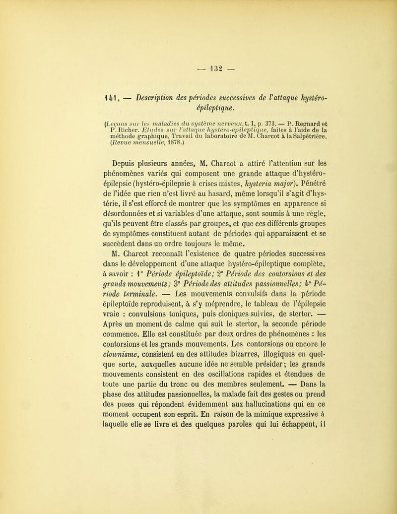 141, — Description des périodes successives de Vattaque hystéro- épileptique. {Leçons sur les maladies du système nerveux, t. I, p. 373. — P. Rea:nard et P.Richer. Etudes sur l'attaque hystèro-èpileptique, faites à l'aide de la méthode graphique. Travail du laboratoire de M. Charcot à la Salpêtrière. {Revue mensuelle, 1878.) Depuis plusieurs années, M. Charcot a attiré l'attention sur les phénomènes variés qui composent une grande attaque d'hystéro- épilepsie (hystéro-épilepsie à crises mixtes, hysteria major). Pénétré de l'idée que rien n'est livré au hasard, même lorsqu'il s'agit d'hys- térie, il s'est efforcé de montrer que les symptômes en apparence si désordonnées et si variables d'une attaque, sont soumis à une règle, qu'ils peuvent être classés par groupes, et que ces différents groupes de symptômes constituent autant de périodes qui apparaissent et se succèdent dans un ordre toujours le même. M. Charcot reconnaît l'existence de quatre périodes successives dans le développement d'une attaque hystéro-épileptique complète, à savoir : \° Période épileptoïde; 2° Période des contorsions et des grands mouvements ; 3° Période des attitudes passionnelles; ^Pé- riode terminale. — Les mouvements convulsifs dans la période épileptoïde reproduisent, à s'y méprendre, le tableau de l'épilepsie vraie : convulsions toniques, puis cloniques suivies, de stertor. — Après un moment de calme qui suit le stertor, la seconde période commence. Elle est constituée par deux ordres de phénomènes : les contorsions et les grands mouvements. Les contorsions ou encore le clownismCy consistent en des attitudes bizarres, illogiques en quel- que sorte, auxquelles aucune idée ne semble présider ; les grands mouvements consistent en des oscillations rapides et étendues de toute une partie du tronc ou des membres seulement. — Dans la phase des attitudes passionnelles, la malade fait des gestes ou prend des poses qui répondent évidemment aux hallucinations qui en ce moment occupent son esprit. En raison de la mimique expressive à laquelle elle se livre et des quelques paroles qui lui échappent, il