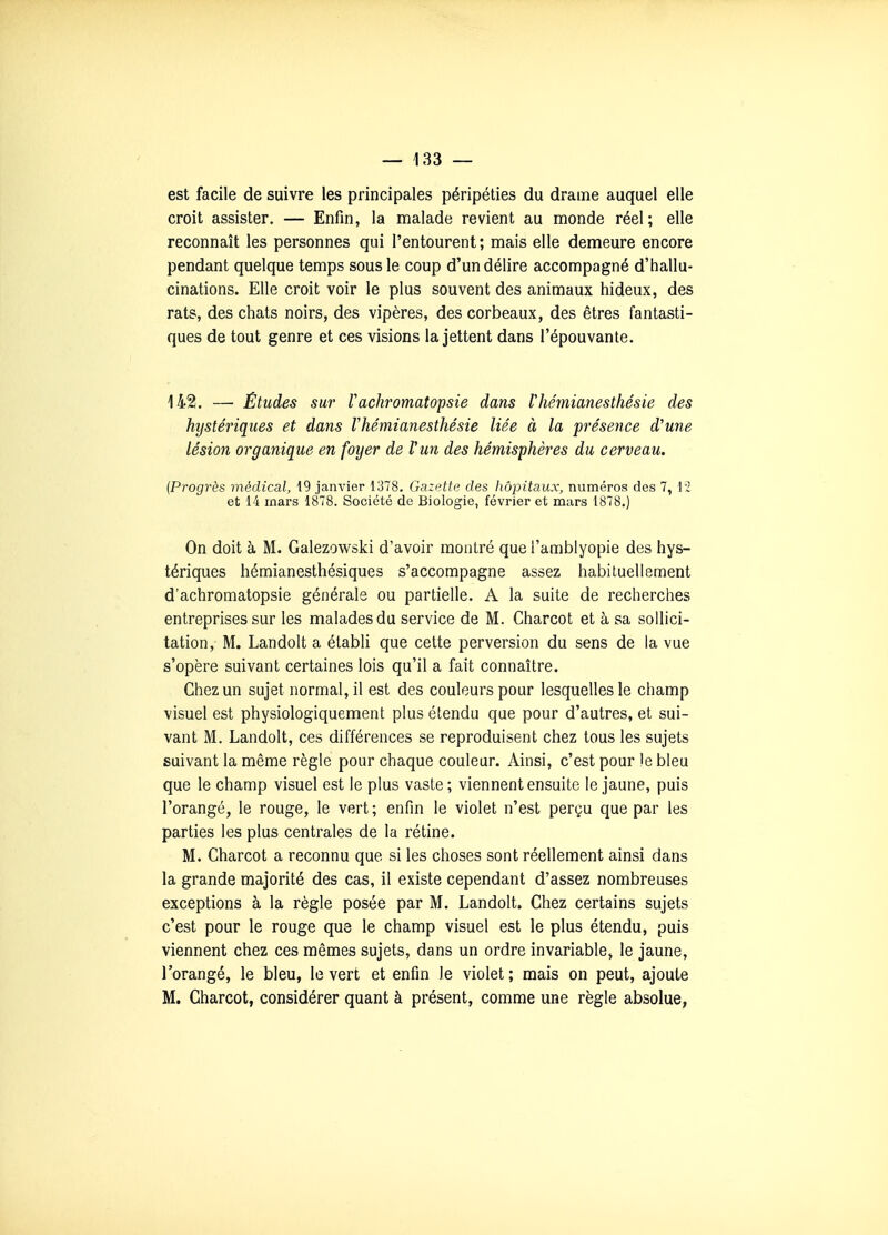 est facile de suivre les principales péripéties du drame auquel elle croit assister. — Enfin, la malade revient au monde réel; elle reconnaît les personnes qui l'entourent; mais elle demeure encore pendant quelque temps sous le coup d'un délire accompagné d'hallu- cinations. Elle croit voir le plus souvent des animaux hideux, des rats, des chats noirs, des vipères, des corbeaux, des êtres fantasti- ques de tout genre et ces visions la jettent dans l'épouvante. 142. — Études sur rachromatopsie dans lliémianesthésie des hystériques et dans Vhémianesthésie liée à la présence d'une lésion organique en foyer de l'un des hémisphères du cerveau. {Progrès médical, 19 janvier 1378, Gazette des liôpitaux, numéros des 7, 12 et 14 mars 1878. Société de Biologie, février et mars 1878.) On doit à M. Galezowski d'avoir montré que l'amblyopie des hys- tériques hémianesthésiques s'accompagne assez habituellement d'achromatopsie générale ou partielle. A la suite de recherches entreprises sur les malades du service de M. Charcot et à sa sollici- tation, M. Landolt a établi que cette perversion du sens de la vue s'opère suivant certaines lois qu'il a fait connaître. Chez un sujet normal, il est des couleurs pour lesquelles le champ visuel est physiologiquement plus étendu que pour d'autres, et sui- vant M. Landolt, ces différences se reproduisent chez tous les sujets suivant la même règle pour chaque couleur. Ainsi, c'est pour le bleu que le champ visuel est le plus vaste ; viennent ensuite le jaune, puis l'orangé, le rouge, le vert ; enfin le violet n'est perçu que par les parties les plus centrales de la rétine. M. Charcot a reconnu que si les choses sont réellement ainsi dans la grande majorité des cas, il existe cependant d'assez nombreuses exceptions à la règle posée par M. Landolt. Chez certains sujets c'est pour le rouge que le champ visuel est le plus étendu, puis viennent chez ces mêmes sujets, dans un ordre invariable, le jaune, l'orangé, le bleu, le vert et enfin le violet ; mais on peut, ajoute M. Charcot, considérer quant à présent, comme une règle absolue,