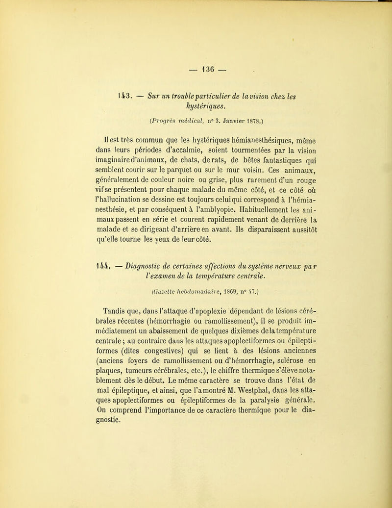 f — 136 — 143. — Sur un trouble particulier de lavision chez les hystériques. {Progrès médical, n» 3. Janvier 1878.) 11 est très commun que les hystériques hémianesthésiques, même dans leurs périodes d'accalmie, soient tourmentées par la vision imaginaire d'animaux, de chats, de rats, de bêtes fantastiques qui semblent courir sur le parquet ou sur le mur voisin. Ces animaux, généralement de couleur noire ou grise, plus rarement d'un rouge vif se présentent pour chaque malade du même côté, et ce côté où l'hallucination se dessine est toujours celui qui correspond à l'hémia- nesthésie, et par conséquent à l'amblyopie. Habituellement les ani- maux passent en série et courent rapidement venant de derrière la malade et se dirigeant d'arrière en avant. Ils disparaissent aussitôt qu'elle tourne les yeux de leur côté. ] 44. — Diagnostic de certaines affections du système nerveux pa r rexamen de la température centrale. {Gazette hebdomadaire, 1869, n° 47.) Tandis que, dans l'attaque d'apoplexie dépendant de lésions céré- brales récentes (hémorrhagie ou ramollissement), il se produit im- médiatement un abaissement de quelques dixièmes de la température centrale ; au contraire dans les attaques apoplectiformes ou épilepti- formes (dites congestives) qui se lient à des lésions anciennes (anciens foyers de ramollissement ou d'hémorrhagie, sclérose en plaques, tumeurs cérébrales, etc.), le chiffre thermique s'élève nota- blement dès le début. Le même caractère se trouve dans l'état de mal épileptique, et ainsi, que l'amontré M. Westphal, dans les atta- ques apoplectiformes ou épileptiformes de la paralysie générale. On comprend l'importance de ce caractère thermique pour le dia- gnostic.