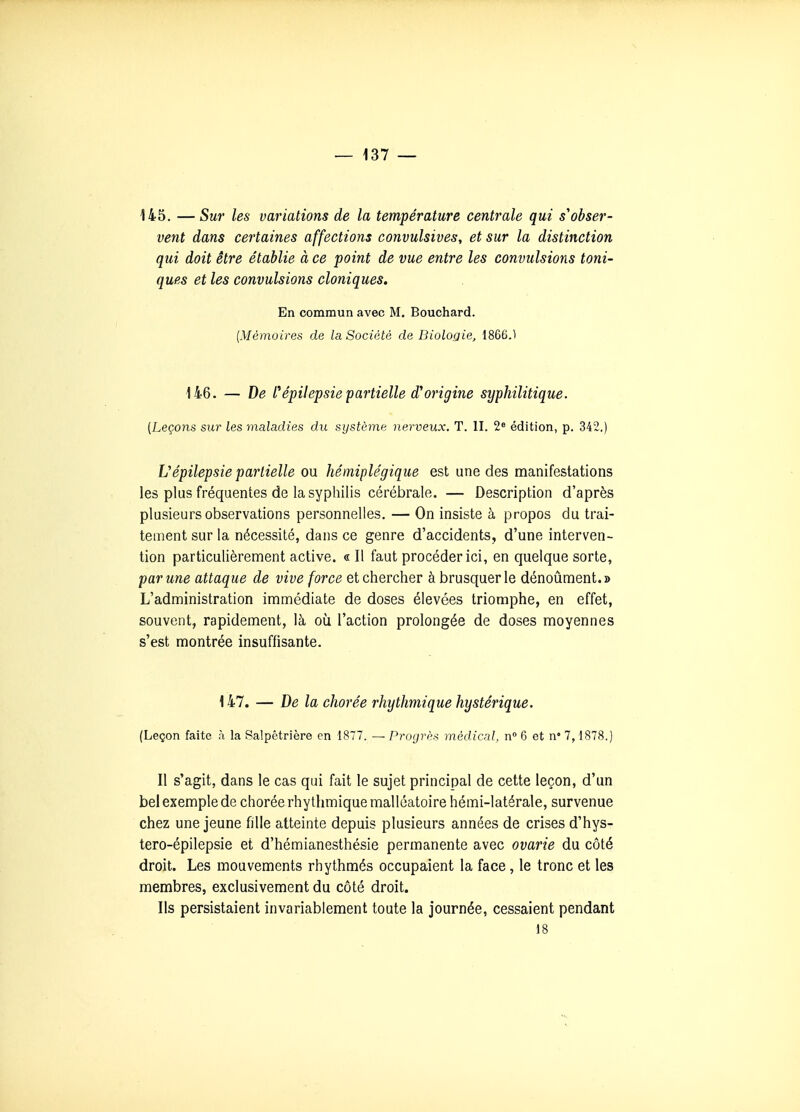 145. —Sur les variations de la température centrale qui s'obser- vent dans certaines affections convulsives, et sur la distinction qui doit être établie à ce point de vue entre les convulsions toni- ques et les convulsions cloniques. En commun avec M. Bouchard. {Mémoires de la Société de Biologie, 1866.1 146. — De répi!epsiepartielle d'origine syphilitique. (Leçons sur les maladies du système nerveux. T. II. 2» édition, p. 342.) Vépilepsie partielle ou hémiplégique est une des manifestations les plus fréquentes de la syphilis cérébrale. — Description d'après plusieurs observations personnelles. — On insiste à propos du trai- tement sur la nécessité, dans ce genre d'accidents, d'une interven- tion particulièrement active. « Il faut procéder ici, en quelque sorte, par une attaque de vive force et chercher à brusquer le dénoûment.» L'administration immédiate de doses élevées triomphe, en effet, souvent, rapidement, là où l'action prolongée de doses moyennes s'est montrée insuffisante. 147. — De la chorée rhythmique hystérique. (Leçon faite à la Salpétrière en 1877. — Progrès médical, n» 6 et n° 1, 1878.) Il s'agit, dans le cas qui fait le sujet principal de cette leçon, d'un bel exemple de chorée rhythmique malléatoire hémi-latérale, survenue chez une jeune fille atteinte depuis plusieurs années de crises d'hys- tero-épilepsie et d'hémianesthésie permanente avec ovarie du côté droit. Les mouvements rhythmés occupaient la face, le tronc et les membres, exclusivement du côté droit. Ils persistaient invariablement toute la journée, cessaient pendant 18