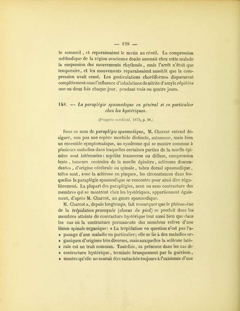 le sommeil , et reparaissaient le matin au réveil. La compression méthodique de la région ovarienne droite amenait chez cette malade la suspension des mouvements rhythmés , mais l'arrêt n'était que temporaire, et les mouvements reparaissaient aussitôt que la com- pression avait cessé. Les gesticulations choréiformes disparurent complètement sous l'influence d'inhalations de nitrite d'amyle répétées une ou deux fois chaque jour, pendant trois ou quatre jours. 148. La paraplégie spasmodique en général et en particulier chez les hystériques. {Progrès médical, 1879, p. 98.) Sous ce nom de paraplégie spasmodique, M. Charcot entend dé- signer, non pas une espèce morbide distincte, autonome, mais bien un ensemble symptomatique, un syndrome qui se montre commun à plusieurs maladies dans lesquelles certaines parties de la moelle épi- nière sont intéressées : myélite transverse ou diffuse, compression lente , tumeurs centrales de la moelle épinière, scléroses descen- dantes , d'origine cérébrale ou spinale , tabès dorsal spasmodique , telles sont, avec la sclérose en plaques, les circonstances dans les- quelles la paraplégie spasmodique se rencontre pour ainsi dire régu- lièrement. La plupart des paraplégies, avec ou sans contracture des membres qui se montrent chez les hystériques, appartiennent égale- ment, d'après M. Charcot, au genre spasmodique, M. Charcot a, depuis longtemps, fait remarquer que le phénomène de la trépidation provoquée (clonus du pied) se produit dans les membres atteints de contracture hystérique tout aussi bien que dans les cas où la contracture permanente des membres relève d'une lésion spinale organique : « La trépidation en question n'est pas l'a- » panage d'une maladie en particulier; elle se lie h des maladies or- » ganiques d'origines très diverses, mais auxquelles la sclérose laté- » raie est un trait commun. Toutefois, sa présence dans les cas de » contracture hystérique, terminée brusquement par la guérison , » montre qu'elle ne saurait être rattachée toujours à l'existence d'une