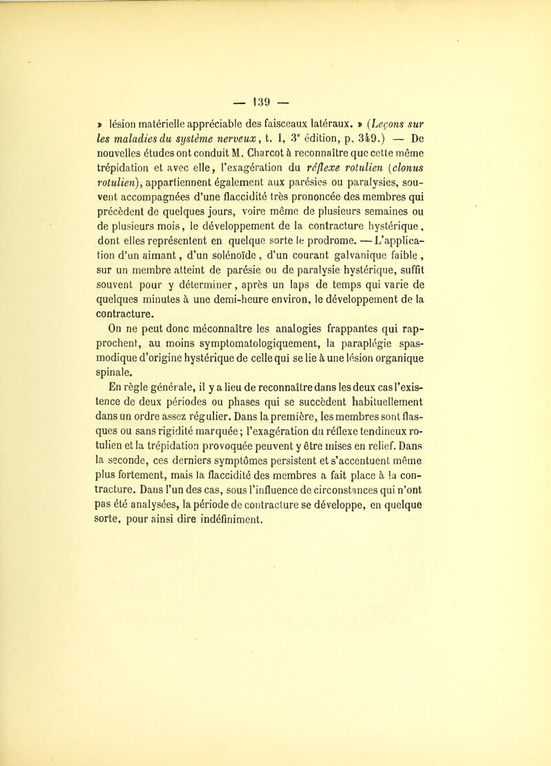 * lésion matérielle appréciable des faisceaux latéraux. > (Leçons sur les maladies du sijstème nerveux, t. I, 3^ édition, p. 349.) — De nouvelles études ont conduit M. Charcot à reconnaître que cette même trépidation et avec elle, l'exagération du réflexe rotulien {clonus rotulien), appartiennent également aux parésies ou paralysies, sou- vent accompagnées d'une flaccidité très prononcée des membres qui précèdent de quelques jours, voire même de plusieurs semaines ou de plusieurs mois, le développement de la contracture hystérique, dont elles représentent en quelque sorte le prodrome. —L'applica- tion d'un aimant, d'un solénoïde , d'un courant galvanique faible , sur un membre atteint de parésie ou de paralysie hystérique, suffit souvent pour y déterminer, après un laps de temps qui varie de quelques minutes à une demi-heure environ, le développement de la contracture. On ne peut donc méconnaître les analogies frappantes qui rap- prochent, au moins symptomatologiquement, la paraplégie spas- modique d'origine hystérique de celle qui se lie à une lésion organique spinale. En règle générale, il y a lieu de reconnaître dans les deux cas l'exis- tence de deux périodes ou phases qui se succèdent habituellement dans un ordre assez régulier. Dans la première, les membres sont flas- ques ou sans rigidité marquée ; l'exagération du réflexe tendineux ro- tulien et la trépidation provoquée peuvent y être mises en relief. Dans la seconde, ces derniers symptômes persistent et s'accentuent même plus fortement, mais la flaccidité des membres a fait place à la con- tracture. Dans l'un des cas, sous l'influence de circonstances qui n'ont pas été analysées, la période de contracture se développe, en quelque sorte, pour ainsi dire indéfiniment.