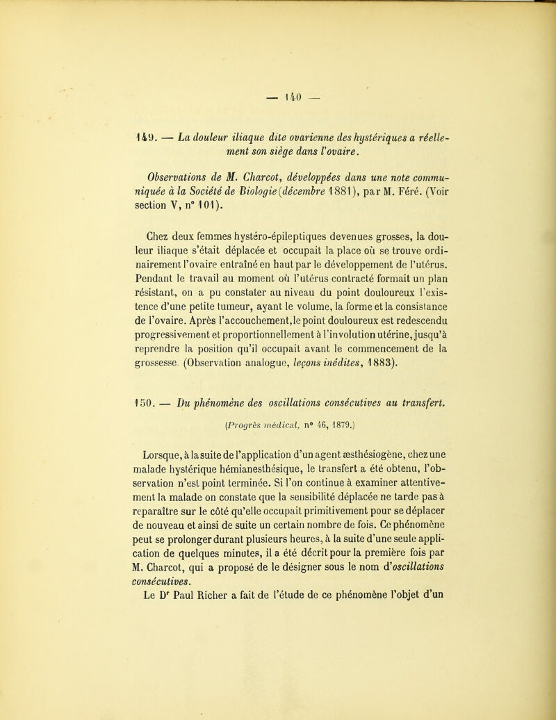 149. — La douleur iliaque dite ovarienne des hystériques a réelle- ment son siège dans Vovaire. Observations de M. Charcot, développées dans une note commu- niquée à la Société de Biologie {décembre 1881 ), par M. Féré. (Voir section V, n 101). Chez deux femmes iiystéro-épileptiques devenues grosses, la dou- leur iliaque s'était déplacée et occupait la place oii se trouve ordi- nairement l'ovaire entraîné en haut par le développement de l'utérus. Pendant le travail au moment où l'utérus contracté formait un plan résistant, on a pu constater au niveau du point douloureux l'exis- tence d'une petite tumeur, ayant le volume, la forme et la consistance de l'ovaire. Après l'accouchement,le point douloureux est redescendu progressivement et proportionnellement à l'involution utérine, jusqu'à reprendre la position qu'il occupait avant le commencement de la grossesse. (Observation analogue, leçons inédites, 1883). 150. — Du phénomène des oscillations consécutives au transfert. (Progrès médical, n 46, 1879.) Lorsque, à la suite de l'application d'un agent eesthésiogène, chez une malade hystérique hémianesthésique, le transfert a été obtenu, l'ob- servation n'est point terminée. Si l'on continue à examiner attentive- ment la malade on constate que la sensibilité déplacée ne tarde pas à reparaître sur le côté qu'elle occupait primitivement pour se déplacer de nouveau et ainsi de suite un certain nombre de fois. Ce phénomène peut se prolonger durant plusieurs heures, à la suite d'une seule appli- cation de quelques minutes, il a été décrit pour la première fois par M. Charcot, qui a proposé de le désigner sous le nom d'oscillations consécutives. Le D' Paul Richer a fait de l'étude de ce phénomène l'objet d'un