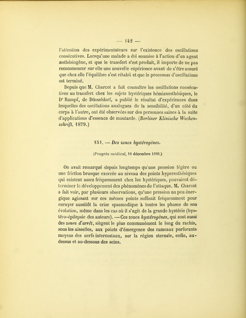 l'attention des expérimentateurs sur l'existence des oscillations consécutives. Lorsqu'une malade a été soumise à l'action d'un agent aesthésiogène, et que le transfert s'est produit, il importe de ne pas recommencer sur elle une nouvelle expérience avant de s'être assuré que chez elle l'équilibre s'est rétabli et que le processus d'oscillations est terminé. Depuis que M. Charcot a fait connaître les oscillations consécu- tives au transfert chez les sujets hystériques hémianesthésiques, le D' Rumpf, de Dûsseldorf, a publié le résultat d'expériences dans lesquelles des oscillations analogues de la sensibilité, d'un côté du corps à l'autre, ont été observées sur des personnes saines à la suite d'applications d'essence de moutarde. (Berliner Klinische Wochen- schrift, 1879.) 151. — Des zones hystérogènes. {Progrès médical, 18 décembre 1880.) On avait remarqué depuis longtem.ps qu'une pression légère ou une friction brusque exercée au niveau des points hyperesthésiques qui existent assez fréquemment chez les hystériques, pouvaient dé- terminer le développement des phénomènes de l'attaque. M. Charcot a fait voir, par plusieurs observations, qu'une pression un peu éner- gique agissant sur ces mêmes points suffisait fréquemment pour enrayer aussitôt la crise spasmodique à toutes les phases de son évolution, même dans les cas où il s'agit de la grande hystérie (hys- téro-épilepsie des auteurs), — Ces zones hystérogènes, qui sont aussi des zones d'arrêt, siègent le plus communément le long du rachis, sous les aisselles, aux points d'émergence des rameaux perforants moyens des nerfs intercostaux, sur la région sternale, enfin, au- dessus et au-dessous des seins.