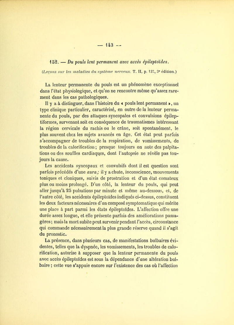 152. — Du pouls lent permanent avec accès épileptoïdes. (Leçons, sur les maladies du système nerveux. T. II, p. 137, 3« édition.) La lenteur permanente du pouls est un phénomène exceptionnel dans l'état physiologique, et qu'on ne rencontre même qu'assez rare- ment dans les cas pathologiques. Il y a à distinguer, dans l'histoire du « pouls lent permanent s, un type clinique particulier, caractérisé, en outre de la lenteur perma- nente du pouls, par des attaques syncopales et convulsions épilep- tiformes, survenant soit en conséquence de traumatismes intéressant la région cervicale du rachis ou le crâne, soit spontanément, le plus souvent chez les sujets avancés en âge. Cet état peut parfois s'accompagner de troubles de la respiration, de vomissements, de troubles de la calorification ; presque toujours on note des palpita- tions ou des souffles cardiaques, dont l'autopsie ne révèle pas tou- jours la cause. Les accidents syncopaux et convulsifs dont il est question sont parfois précédés d'une aura; il y a chute, inconscience, mouvements toniques et cloniques, suivis de prostration et d'un état comateux plus ou moins prolongé. D'un côté, la lenteur du pouls, qui peut aller jusqu'à 25 pulsations par minute et même au-dessous, et, de l'autre côté, les accidents épileptoïdes indiqués ci-dessus, constituent les deux facteurs nécessaires d'un composé symptomatique qui mérite une place à part parmi les états épileptoïdes. L'affection offre une durée assez longue, et elle présente parfois des améliorations passa- gères; mais la mort subite peut survenir pendant l'accès, circonstance qui commande nécessairement la plus grande réserve quand il s'agit du pronostic. La présence, dans plusieurs cas, de manifestations bulbaires évi- dentes, telles que la dyspnée, les vomissements, les troubles de calo- rification, autorise à supposer que la lenteur permanente du pouls avec accès épileptoïdes est sous la dépendance d'une altération bul- baire ; cette vue s'appuie encore sur l'existence des cas où l'affection