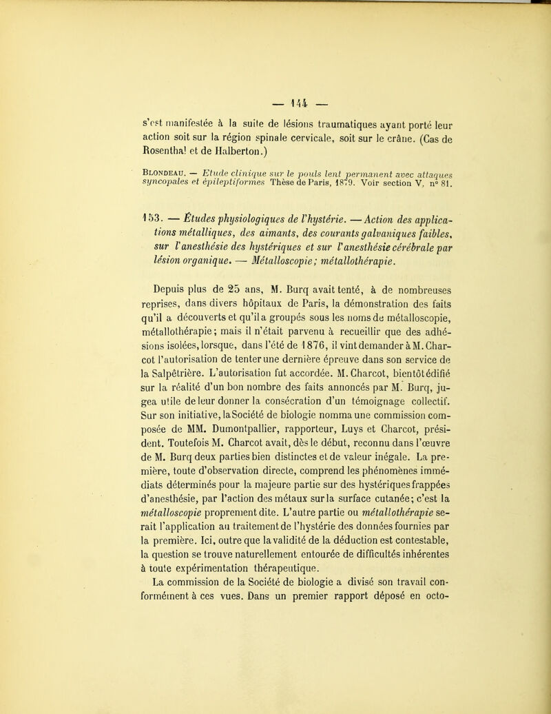 sVst manifestée à la suite de lésions traunnatiques ayant porté leur action soit sur la région spinale cervicale, soit sur le crâne. (Cas de Rosentha! et de Halberton.) Blondeau. — Etude clinique sur le pouls lent permanent avec attaques syncopales et épileptiformes Thèse de Paris, 1879. Voir section V, n 81. 153. — Études physiologiques de Vhystérie. —Action des applica- tions métalliques, des aimants, des courants galvaniques faibles, sur Vanesthésie des hystériques et sur Vanesthésie cérébrale par lésion organique. — Métalloscopie; métallothérapie. Depuis plus de 25 ans, M. Burq avait tenté, à de nombreuses reprises, dans divers hôpitaux de Paris, la démonstration des faits qu'il a découverts et qu'il a groupés sous les noms de métalloscopie, métallothérapie; mais il n'était parvenu à recueillir que des adhé- sions isolées, lorsque, dans l'été de 1876, il vint demander à M. Ghar- cot l'autorisation de tenter une dernière épreuve dans son service de la Salpêtrière. L'autorisation fut accordée. M.Charcot, bientôt édifié sur la réalité d'un bon nombre des faits annoncés par M. Burq, ju- gea utile de leur donner la consécration d'un témoignage collectif. Sur son initiative, laSociété de biologie nomma une commission com- posée de MM. Dumontpallier, rapporteur, Luys et Charcot, prési- dent. Toutefois M. Charcot avait, dès le début, reconnu dans l'œuvre de M. Burq deux parties bien distinctes et de valeur inégale. La pre- mière, toute d'observation directe, comprend les phénomènes immé- diats déterminés pour la majeure partie sur des hystériques frappées d'anesthésie, par l'action des métaux sur la surface cutanée; c'est la métalloscopie proprement dite. L'autre partie ou métallothérapie se- rait l'application au traitement de l'hystérie des données fournies par la première. Ici, outre que la validité de la déduction est contestable, la question se trouve naturellement entourée de difficultés inhérentes à toute expérimentation thérapeutique. La commission de la Société de biologie a divisé son travail con- formément à ces vues. Dans un premier rapport déposé en octo-