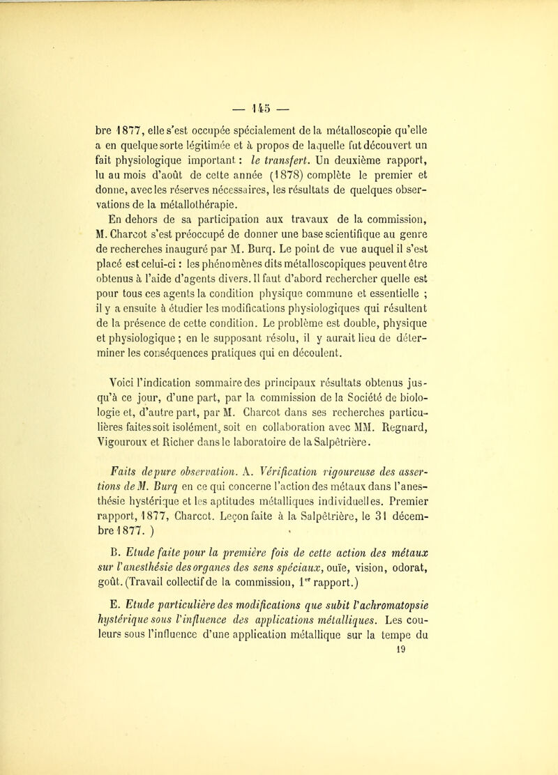 bre 1877, elle s'est occupée spécialement delà métalloscopie qu'elle a en quelque sorte légitimée et à propos de laquelle fut découvert un fait physiologique important : le transfert. Un deuxième rapport, lu au mois d'août de celte année (1878) complète le premier et donne, avec les réserves nécessaires, les résultats de quelques obser- vations de la métallothérapie. Èn dehors de sa participation aux travaux de la commission, M. Charcot s'est préoccupé de donner une base scientifique au genre de recherches inauguré par M. Burq. Le point de vue auquel il s'est placé est celui-ci : les phénomènes dits métalloscopiques peuvent être obtenus à l'aide d'agents divers. Il faut d'abord rechercher quelle est pour tous ces agents la condition physique commune et essentielle ; il y a ensuite à étudier les modifications physiologiques qui résultent de la présence de cette condition. Le problème est double, physique et physiologique ; en le supposant résolu, il y aurait lieu de déter- miner les conséquences pratiques qui en découlent. Voici l'indication sommaire des principaux résultats obtenus jus- qu'à ce jour, d'une part, par la commission de la Société de biolo- logie et, d'autre part, par M. Charcot dans ses recherches particu- lières faites soit isolément, soit en collaboration avec MM. Regnard, Vigoureux et Richer dans le laboratoire de laSalpêtrière. Faits dépure observation. A. Vérification rigoureuse des asser- tions de 31. Burq en ce qui concerne l'action des métaux dans l'anes- thésie hystérique et les aptitudes métalliques individuelles. Premier rapport, 1877, Charcot. Leçon faite à la SalpêLrière, le 31 décem- bre 1877. ) B. Etude faite pour la première fois de cette action des métaux sur ranesthésie des organes des sens spéciaux, ouïe, vision, odorat, goût. (Travail collectif de la commission, 1 rapport.) E. Etude particulière des modifications que subit Vachromatopsie hystérique sous l'influence des applications métalliques. Les cou- leurs sous l'influonce d'une application métalHque sur la tempe du 19