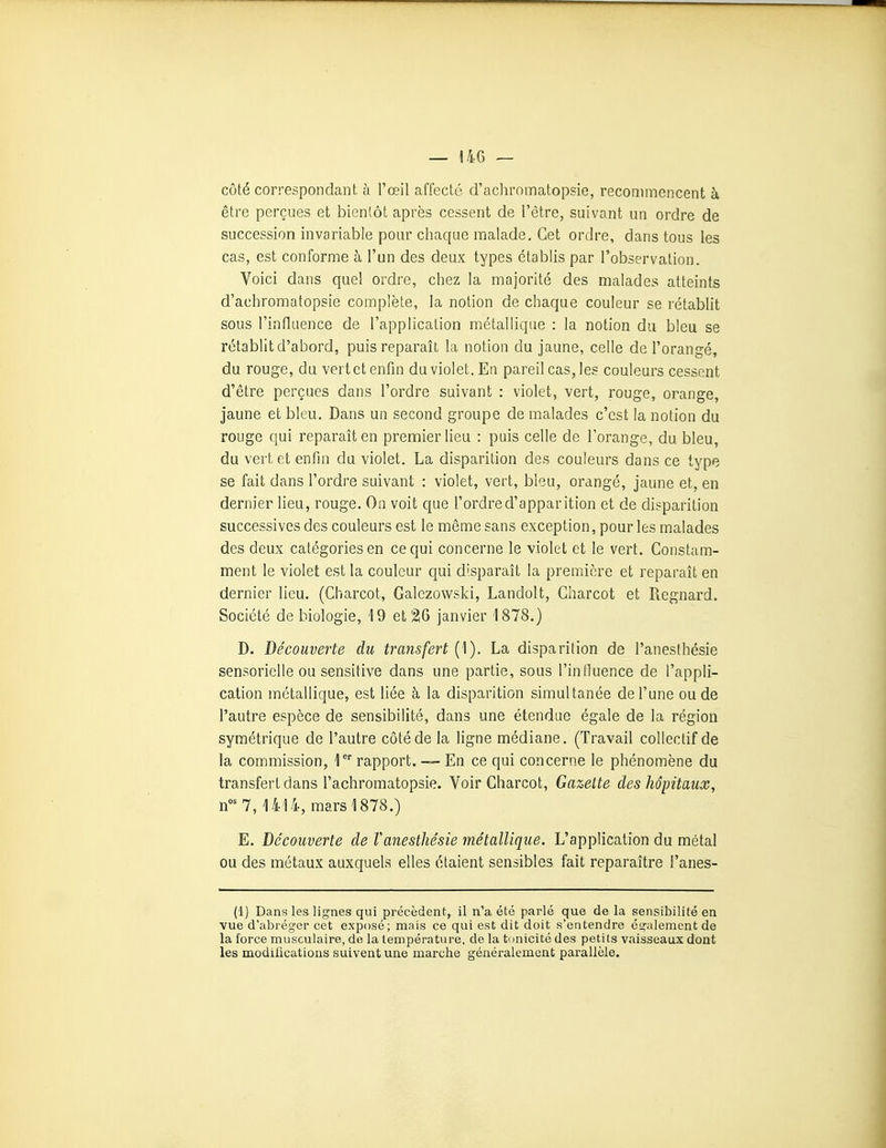 — 14G — côté correspondant à l'œil affecté d'acliromatopsie, recommencent à être perçues et bientôt après cessent de l'être, suivant un ordre de succession invariable pour chaque malade. Cet ordre, dans tous les cas, est conforme à l'un des deux types établis par l'observation. Voici dans quel ordre, chez la majorité des malades atteints d'achromatopsie complète, la notion de chaque couleur se rétablit sous l'influence de l'application métallique : la notion du bleu se rétablit d'abord, puis reparaît la notion du jaune, celle de l'orangé, du rouge, du vert et enfin du violet. En pareil cas, les couleurs cessent d'être perçues dans l'ordre suivant : violet, vert, rouge, orange, jaune et bleu. Dans un second groupe de malades c'est la notion du rouge qui reparaît en premier lieu : puis celle de l'orange, du bleu, du vert et enfin du violet. La disparition des couleurs dans ce type se fait dans l'ordre suivant : violet, vert, bleu, orangé, jaune et, en dernier lieu, rouge. On voit que l'ordre d'apparition et de disparition successives des couleurs est le même sans exception, pour les malades des deux catégories en ce qui concerne le violet et le vert. Constam- ment le violet est la couleur qui disparaît la première et reparaît en dernier lieu. (Charcot, Galczowski, Landolt, Gharcot et Regnard. Société de biologie, 19 et 2lO janvier 1878.) D. Découverte du transfert (1). La disparition de l'anesthésie sensorielle ou sensitive dans une partie, sous l'influence de l'appli- cation métallique, est liée à la disparition simultanée de l'une ou de l'autre espèce de sensibilité, dans une étendue égale de la région symétrique de l'autre côté de la ligne médiane. (Travail collectif de la commission, l^ rapport. —- En ce qui concerne le phénomène du transfert dans l'achromatopsie. Voir Gharcot, Gazette des hôpitaux, n^ 7, 1414, mars 1878.) E. Découverte de Vanesthésie métallique. L'application du métal ou des métaux auxquels elles étaient sensibles fait reparaître i'anes- (1) Dans les lignes qui précèdent, il n'a été parlé que de la sensibilité en vue d'abréger cet exposé; mais ce qui est dit doit s'entendre également de la force musculaire, de la température, de la tunicité des petits vaisseaux dont les modifications suivent une marche généralement parallèle.