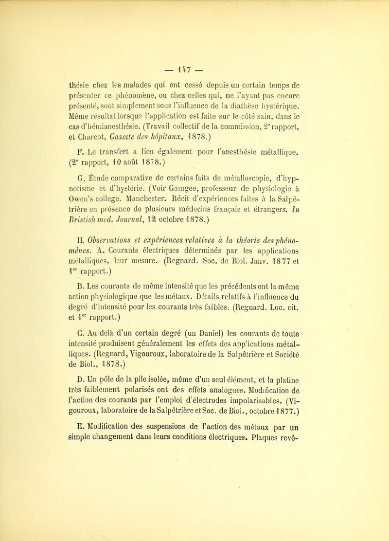 thésie chez les malades qui ont cessé depuis un certain temps de présenter ce phénomène, ou chez celles qui, ne l'ayant pas encore présenté, sont simplement sous l'inflaence de la diathèse hystérique. Même résultat lorsque l'application est faite sur le côté sain, dans le cas d'héniianesthésie. (Travail colleclif de la commission, 2rapport, et Charcot, Gazelle des hôpitaux, 1878.) F. Le transfert a lieu également pour l'anesthésie métallique. {%' rapport, 10 août 1878.) G. Étude comparative de certains faits de métalloscopie, d'hyp- notisme et dhyslérie. (Voir Gamgee, professeur de physiologie à Owen's collège. Manchester. Récit d'expériences faites à la Salpê- trière en présence de plusieurs médecins français et étrangers. în Bristishmed. Journal, 12 octobre 1878.) II. Observations et expériences relatives à la théorie des phéno- mènes. A. Courants électriques déterminés par les applications métalliques, leur mesure. (Regnard. Soc. de Biol. Janv. 18 77 et rapport.) B. Les courants de même intensité que les précédents ont la même action physiologique que les métaux. Détails relatifs à l'influence du degré d'intensité pour les courants très faibles. (Regnard. Loc. cit. et 1 rapport.) G. Au delà d'un certain degré (un Daniel) les courants de toute intensité produisent généralement les effets des applications métal- liques. (Regnard, Vigoureux, laboratoire de la Salpêtrière et Société de Biol., 1878.) D. Un pôle de la pile isolée, même d'un seul élément, et la platine très faiblement polarisés ont des effets analogues. Modification de l'action des courants par l'emploi d'électrodes impolarisables. (Vi- goureux, laboratoire de la Salpêtrière etSoc. de Bioi., octobre 1877.) E. Modification des suspensions de l'action des métaux par un simple changement dans leurs conditions électriques. Plaques revê-