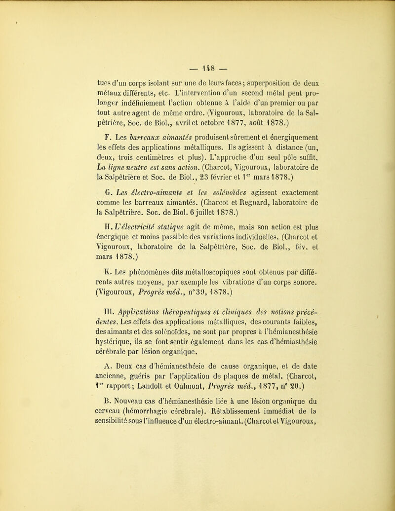 tues d'un corps isolant sur une de leurs faces ; superposition de deux métaux différents, etc. L'intervention d'un second métal peut pro- longer indéfiniement l'action obtenue à l'aide d'un premier ou par tout autre agent de même ordre. (Vigoureux, laboratoire de la Sal- pêtrière, Soc. de Biol,, avril et octobre 1877, août 1878.) F. Les barreaux aimantés produisent sûrement et énergiquement les effets des applications métalliques. Ils agissent à distance (un, deux, trois centimètres et plus). L'approche d'un seul pôle suffit, La ligne neutre est sans action. (Charcot, Vigoureux, laboratoire de la Salpêtrière et Soc. de Biol,, 23 février et T' mars 1878.) G. Les électro-aimants et les solénoïdes agissent exactement comme les barreaux aimantés, (Charcot et Regnard, laboratoire de la Salpêtrière. Soc. de Biol. 6 juillet 1878.) E^Lélectricité statique agit de même, mais son action est plus énergique et moins passible des variations individuelles. (Charcot et Vigoureux, laboratoire de la Salpêtrière, Soc. de Biol., fév. et mars 1878.) K, Les phénomènes dits métalloscopiques sont obtenus par diffé- rents autres moyens, par exemple les vibrations d'un corps sonore. (Vigoureux, Progrès méd., n^SO, 1878.) III. Applications thérapeutiques et cliniques des notions précé- dentes. Les effets des applications métalliques, des courants faibles, des aimants et des solénoïdes, ne sont par propres à l'hémianeslhésie hystérique, ils se font sentir également dans les cas d'hémiasthésie cérébrale par lésion organique. A. Deux cas d'hémianesthésie de cause organique, et de date ancienne, guéris par l'application de plaques de métal. (Charcot, \ rapport; Landolt et Oulmont, Progrès méd., 1877, n 20.) B. Nouveau cas d'hémianesthésie liée à une lésion organique du cerveau (hémorrhagie cérébrale). Rétablissement immédiat de la sensibilité sous l'influence d'un électro-aimant. (Charcot et Vigoureux,