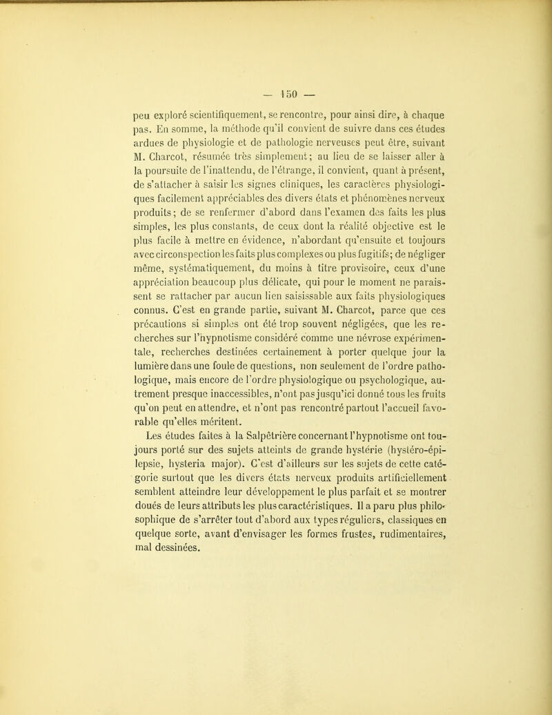 peu exploré scientifiquement, se rencontre, pour ainsi dire, à chaque pas. En somme, la méthode qu'il convient de suivre dans ces éludes ardues de physiologie et de pathologie nerveuses peut être, suivant M. Charcot, résumée très simplement; au lieu de se laisser aller à la poursuite de l'inattendu, de l'étrange, il convient, quant à présent, de s'attacher à saisir les signes cliniques, les caractères physiologi- ques facilement appréciables des divers états et phénom-ènes nerveux produits ; de se renfermer d'abord dans l'examen des faits les plus simples, les plus constants, de ceux dont la réalité objective est le plus facile à mettre en évidence, n'abordant qu'ensuite et toujours avec circonspection les faits plus complexes ou plus fugitifs; de négliger même, systématiquement, du moins à titre provisoire, ceux d'une appréciation beaucoup plus délicate, qui pour le moment ne parais- sent se rattacher par aucun lien saisissable aux faits physiologiques connus. C'est en grande partie, suivant M. Charcot, parce que ces précautions si simples ont été trop souvent négligées, que les re- cherches sur l'hypnotisme considéré comme une névrose expérimen- tale, recherches destinées certainement à porter quelque jour la lumière dans une foule de questions, non seulement de l'ordre patho- logique, mais encore de Tordre physiologique ou psychologique, au- trement presque inaccessibles, n'ont pas jusqu'ici donné tous les fruits qu'on peut en attendre, et n'ont pas rencontré partout l'accueil favo- rable qu'elles méritent. Les études faites à la Salpètrière concernant l'hypnotisme ont tou- jours porté sur des sujets atteints de grande hystérie (hysléro-épi- lepsie, hysteria major). C'est d'ailleurs sur les sujets de cette caté- gorie surtout que les divers états nerveux produits artificiellement semblent atteindre leur développement le plus parfait et se montrer doués de leurs attributs les plus caractéristiques. Il a paru plus philo- sophique de s'arrêter tout d'abord aux types réguliers, classiques en quelque sorte, avant d'envisager les formes frustes, rudimentaires, mal dessinées.