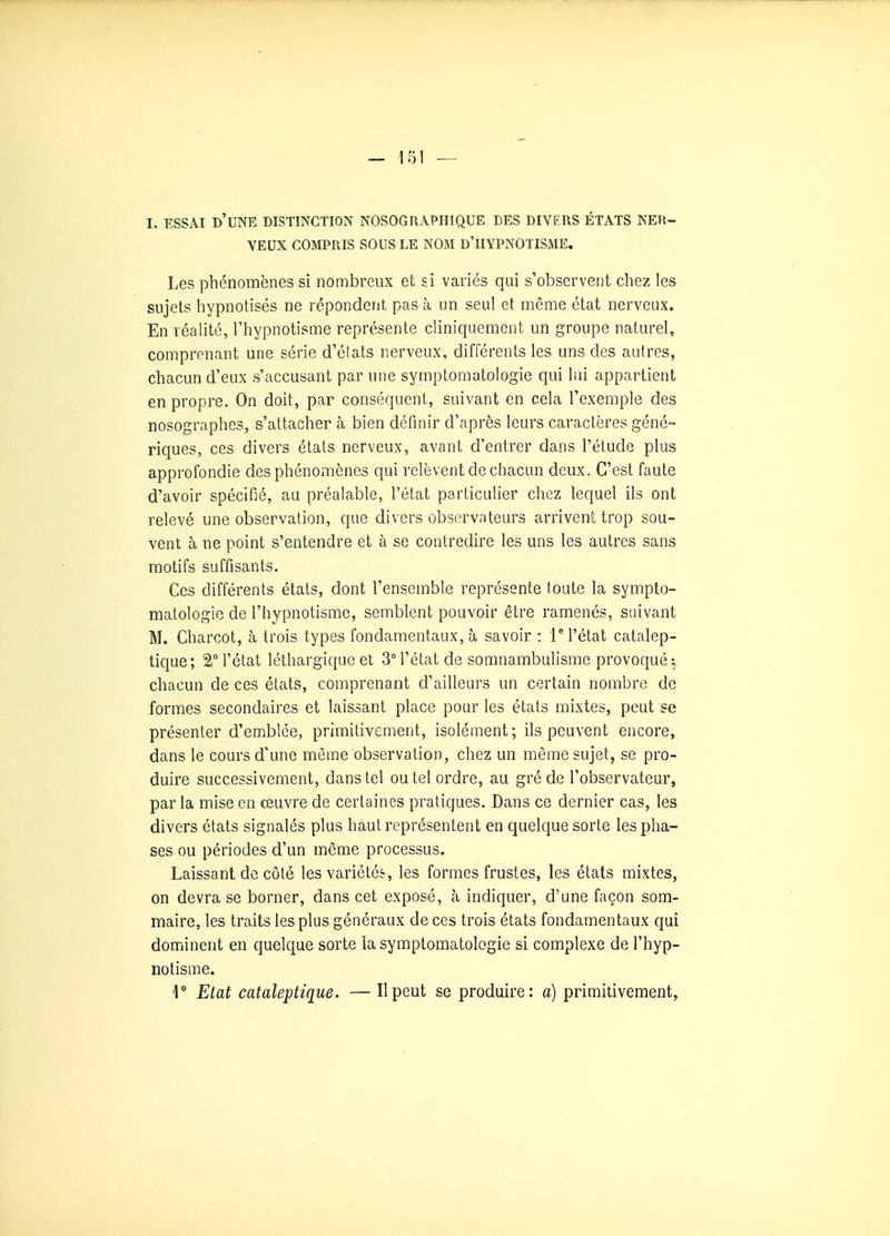 I. ESSAI d'une distinction NOSOGRAPHIQUE DES DIVERS ÉTATS NER- VEUX COMPRIS SOUS LE NOM d'IIYPNOTISME. Les phénomènes si nombreux et si variés qui s'observent chez les sujets hypnotisés ne répondent pas à un seul et même état nerveux. En réahté, l'hypnotisme représente cliniquement un groupe naturel, comprenant une série d'états nerveux, différents les uns des autres, chacun d'eux s'accusant par une symptomatologie qui lui appartient en propre. On doit, par conséquent, suivant en cela l'exemple des nosographes, s'attacher à bien définir d'après leurs caractères géné- riques, ces divers états nerveux, avant d'entrer dans l'étude plus approfondie des phénomènes qui relèvent de chacun deux. C'est faute d'avoir spécifié, au préalable, l'état particulier chez lequel ils ont relevé une observation, que divers observateurs arrivent trop sou- vent h ne point s'entendre et à se contredire les uns les autres sans motifs suffisants. Ces différents états, dont l'ensemble représente toute la sympto- matologie de l'hypnotisme, semblent pouvoir être ramenés, suivant M. Charcot, à trois types fondamentaux, à savoir : 1 l'état catalep- tique; 2l° l'état léthargique et 3° l'état de somnambulisme provoqué; chacun de ces états, comprenant d'ailleurs un certain nombre de formes secondaires et laissant place pour les états mixtes, peut se présenter d'enriblée, primitivement, isolément ; ils peuvent encore, dans le cours d'une même observation, chez un même sujet, se pro- duire successivement, dans tel ou tel ordre, au gré de l'observateur, par la mise en œuvre de certaines pratiques. Dans ce dernier cas, les divers états signalés plus haut représentent en quelque sorte les pha- ses ou périodes d'un même processus. Laissant de côté les variétés, les formes frustes, les états mixtes, on devra se borner, dans cet exposé, à indiquer, d'une façon som- maire, les traits les plus généraux de ces trois états fondamentaux qui dominent en quelque sorte la symptomatologie si complexe de l'hyp- notisme. ] Etat cataleptique. — Il peut se produire: a) primitivement,