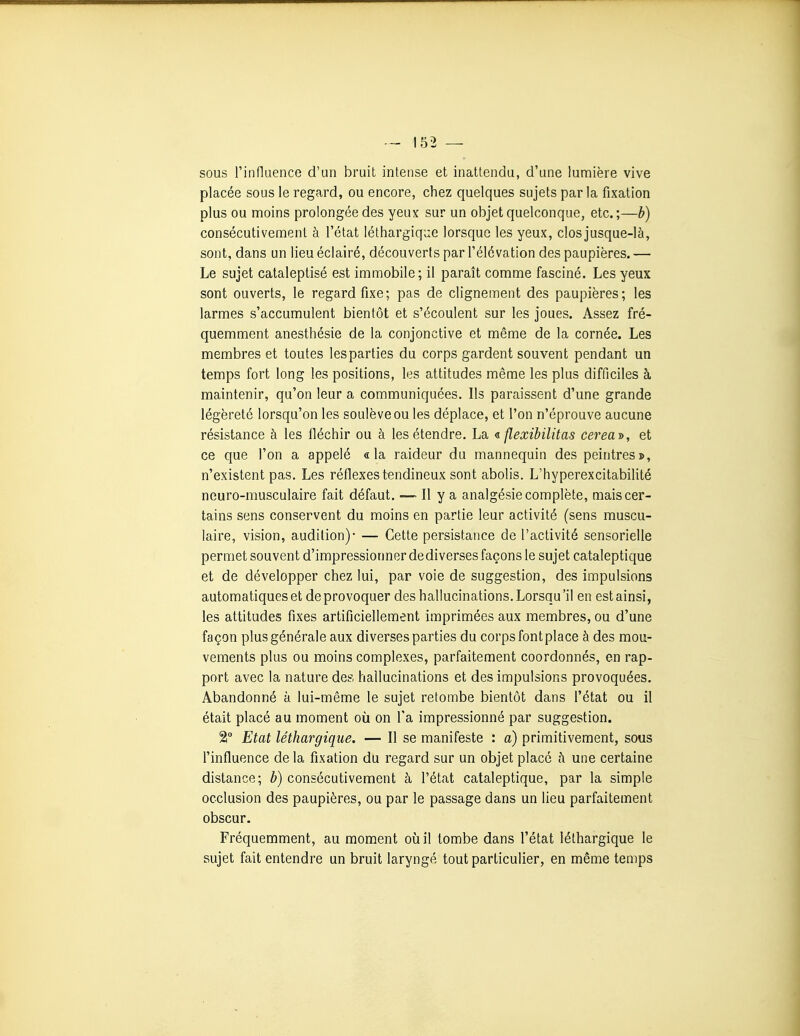 sous rinfluence d'un bruit intense et inattendu, d'une lumière vive placée sous le regard, ou encore, chez quelques sujets parla fixation plus ou moins prolongée des yeux sur un objet quelconque, etc.;—b) consécutivement à l'état léthargique lorsque les yeux, closjusque-là, sont, dans un lieu éclairé, découverts par l'élévation des paupières. — Le sujet cataleptisé est immobile; il paraît comme fasciné. Les yeux sont ouverts, le regard fixe; pas de clignement des paupières; les larmes s'accumulent bientôt et s'écoulent sur les joues. Assez fré- quemment anesthésie de la conjonctive et même de la cornée. Les membres et toutes les parties du corps gardent souvent pendant un temps fort long les positions, les attitudes même les plus difficiles à maintenir, qu'on leur a communiquées. Ils paraissent d'une grande légèreté lorsqu'on les soulève ou les déplace, et l'on n'éprouve aucune résistance à les fléchir ou à les étendre. La « flexibilitas cerea^, et ce que l'on a appelé «la raideur du mannequin des peintres», n'existent pas. Les réflexes tendineux sont abolis. L'hyperexcitabililé neuro-musculaire fait défaut, — Il y a analgésie complète, mais cer- tains sens conservent du moins en partie leur activité (sens muscu- laire, vision, audition)- — Cette persistance de l'activité sensorielle permet souvent d'impressionner de diverses façons le sujet cataleptique et de développer chez lui, par voie de suggestion, des impulsions automatiques et de provoquer des hallucinations, Lorsqu 'il en est ainsi, les attitudes fixes artificiellement imprimées aux membres, ou d'une façon plus générale aux diverses parties du corps fontplace à des mou- vements plus ou moins complexes, parfaitement coordonnés, en rap- port avec la nature des hallucinations et des impulsions provoquées. Abandonné à lui-même le sujet retombe bientôt dans l'état ou il était placé au moment où on l'a impressionné par suggestion. 2 Etat léthargique. — Il se manifeste : a) primitivement, sous l'influence de la fixation du regard sur un objet placé ci une certaine distance; b) consécutivement à l'état cataleptique, par la simple occlusion des paupières, ou par le passage dans un lieu parfaitement obscur. Fréquemment, au moment où il tombe dans l'état léthargique le sujet fait entendre un bruit laryngé tout particulier, en même temps