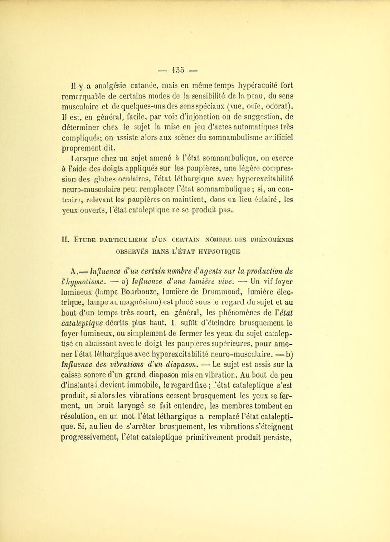 11 y a analgésie cutance, mais en même temps hypéracuité fort remarquable de certains modes de la sensibilité de la peau, du sens musculaire et de quelques-uns des sens spéciaux (vue, ouïe, odorat). Il est, en général, facile, par voie d'injonction ou de suggestion, de déterminer chez le sujet la mise en jeu d'actes automatiques très compliqués; on assiste alors aux scènes du somnambulisme artificiel proprement dit. Lorsque chez un sujet amené à l'état somnambulique, on exerce à l'aide des doigts appliqués sur les paupières, une légère compres- sion des globes oculaires, l'état léthargique avec hyperexcitabilité neuro-musculaire peut remplacer l'état somnambulique ; si, au con- traire, relevant les paupières on maintient, dans un lieu éclairé, les yeux ouverts, l'état cataleptique ne se produit pas. II. Etude particulière d'un certain nombre des phénomènes OBSERVÉS dans l'ÉTAT HYPNOTIQUE A.— Influence d'un certain nombre cVagents sur la production de lliypnotisme. — a) Influence d'une lumière vive. — Un vif foyer lumineux (lampe Boarbouze, lumière de Drummond, lumière élec- trique, lampe au magnésium) est placé sous le regard du sujet et au bout d'un temps très court, en général, les phénomènes de Vétat cataleptique décrits plus haut. Il suffit d'éteindre brusquement le foyer lumineux, ou simplement de fermer les yeux du sujet catalep- tisé en abaissant avec le doigt les paupières supérieures, pour ame- ner l'état léthargique avec hyperexcitabilité neuro-musculaire. b) Influence des vibrations d'un diapason. — Le sujet est assis sur la caisse sonore d'un grand diapason mis en vibration. Au bout de peu d'instants il devient immobile, le regard fixe; l'état cataleptique s'est produit, si alors les vibrations cessent brusquement les yeux se fer- ment, un bruit laryngé se fait entendre, les membres tombent en résolution, en un mot l'état léthargique a remplacé l'état catalepti- que. Si, au lieu de s'arrêter brusquement, les vibrations s'éteignent progressivement, l'état cataleptique primitivement produit pert;iste.