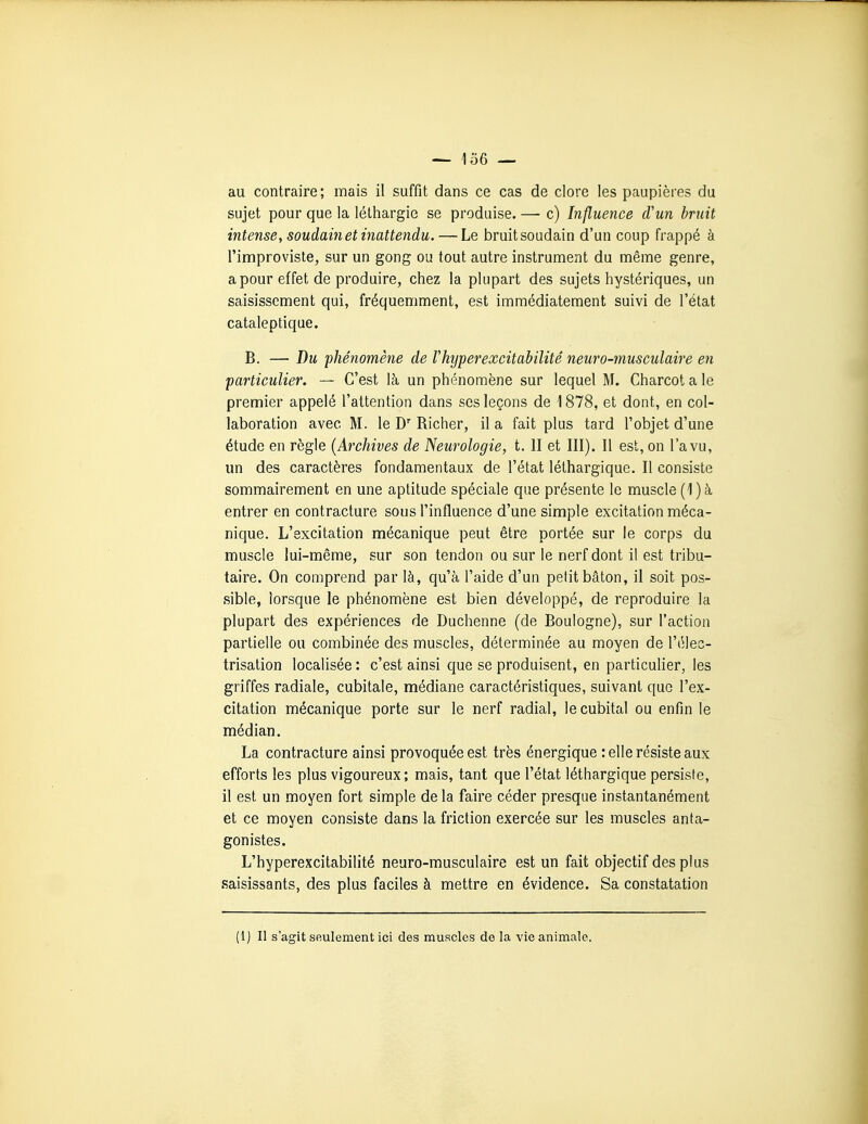 au contraire; mais il suffit dans ce cas de clore les paupières du sujet pour que la léthargie se produise. — c) Influence d'un bruit intense, soudain et inattendu. — Le bruit soudain d'un coup frappé à l'improviste, sur un gong ou tout autre instrument du même genre, a pour effet de produire, chez la plupart des sujets hystériques, un saisissement qui, fréquemment, est immédiatement suivi de l'état cataleptique. B. — T)u 'phénomène de Vhijperexcitabilité neuro-musculaire en particulier. —• C'est là un phénomène sur lequel M. Charcot a le premier appelé l'attention dans ses leçons de 1878, et dont, en col- laboration avec M. le D Richer, il a fait plus tard l'objet d'une étude en règle [Archives de Neurologie, t. II et III). Il est, on l'a vu, un des caractères fondamentaux de l'état léthargique. Il consiste sommairement en une aptitude spéciale que présente le muscle (1)à entrer en contracture sous l'influence d'une simple excitation méca- nique. L'excitation mécanique peut être portée sur le corps du muscle lui-même, sur son tendon ou sur le nerf dont il est tribu- taire. On comprend par là, qu'à l'aide d'un petit bâton, il soit pos- sible, lorsque le phénomène est bien développé, de reproduire la plupart des expériences de Duchenne (de Boulogne), sur l'action partielle ou combinée des muscles, déterminée au moyen de l'élec- trisation localisée : c'est ainsi que se produisent, en particulier, les griffes radiale, cubitale, médiane caractéristiques, suivant que l'ex- citation mécanique porte sur le nerf radial, le cubital ou enfin le médian. La contracture ainsi provoquée est très énergique telle résiste aux efforts les plus vigoureux; mais, tant que l'état léthargique persiste, il est un moyen fort simple de la faire céder presque instantanément et ce moyen consiste dans la friction exercée sur les muscles anta- gonistes. L'hyperexcitabilité neuro-musculaire est un fait objectif des plus saisissants, des plus faciles à mettre en évidence. Sa constatation (i) Il s'agit seulement ici des muscles de la vie animale.